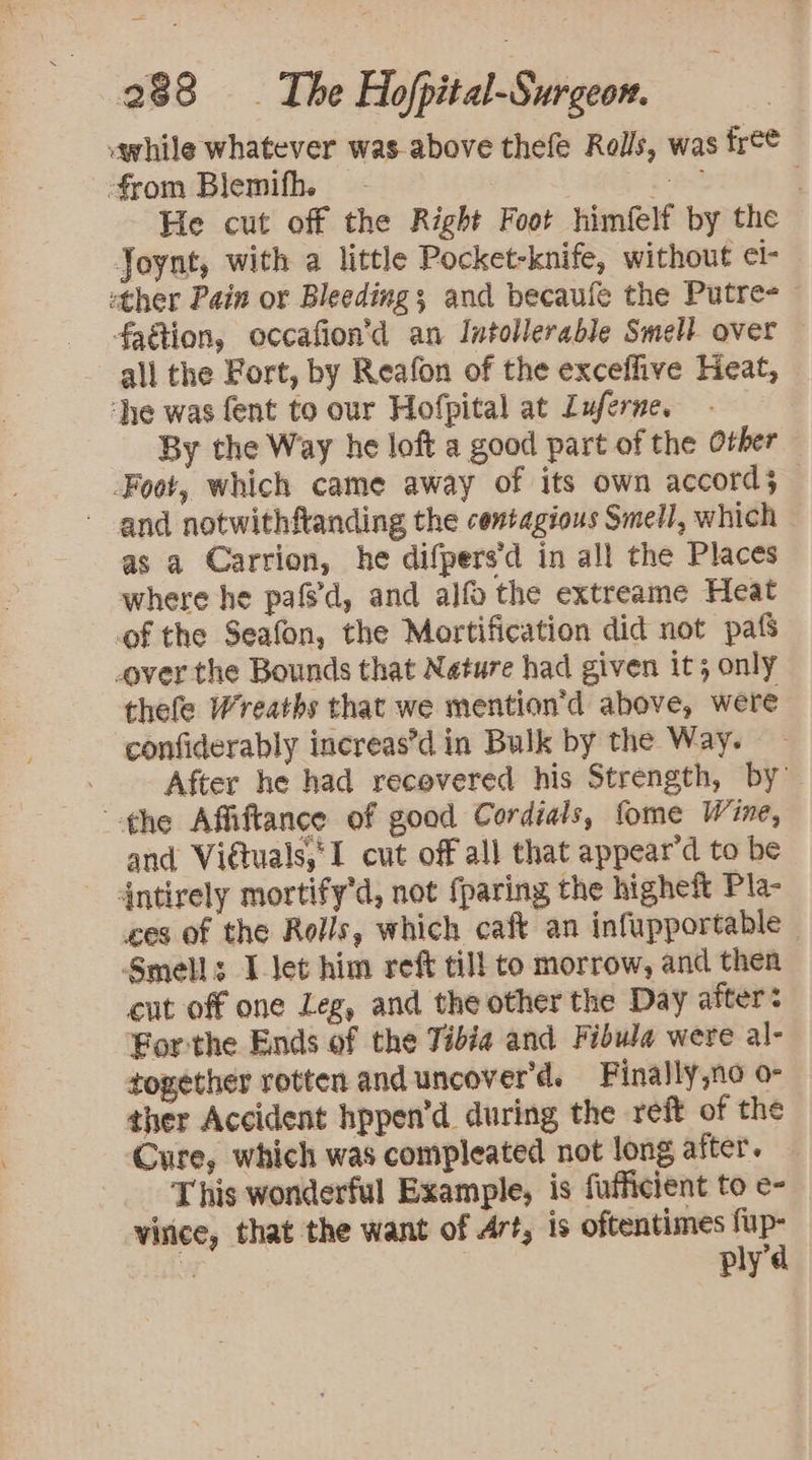 while whatever was-above thefe Rolls, was free from Blemifh. - ver He cut off the Right Foot himfelf by the Joynt, with a little Pocket-knife, without ¢l- «ther Pain or Bleeding; and becaule the Putre- faétion, occafion’d an Intollerable Smell over — all the Fort, by Reafon of the exceffive Heat, ‘he was fent to our Hofpital at Luferne. | By the Way he loft a good part of the Other Foot, which came away of its own accord; - and notwithftanding the centagious Smell, which as a Carrion, he difpers’d in all the Places where he pafs'd, and alfo the extreame Heat of the Seafon, the Mortification did not pafs over the Bounds that Nature had given it; only thefe Wreaths that we mention’d above, were confiderably increas’d in Bulk by the Way. After he had recovered his Strength, by the Affiftance of good Cordials, fome Wine, and Vidtuals,I cut off all that appear’d to be - 4ntirely mortify'd, not {paring the higheft Pla- ces of the Rolls, which caft an infupportable Smells I Jet him reft till to morrow, and then cut off one Leg, and the other the Day after: For:the Ends of the Tibia and Fibula were al- together rotten and uncover’d. Finally,no o- ther Accident hppen’d during the reft of the Cure, which was compleated not long after. This wonderful Example, is fufficient to e- virice, that the want of Art, is oftentimes fup-
