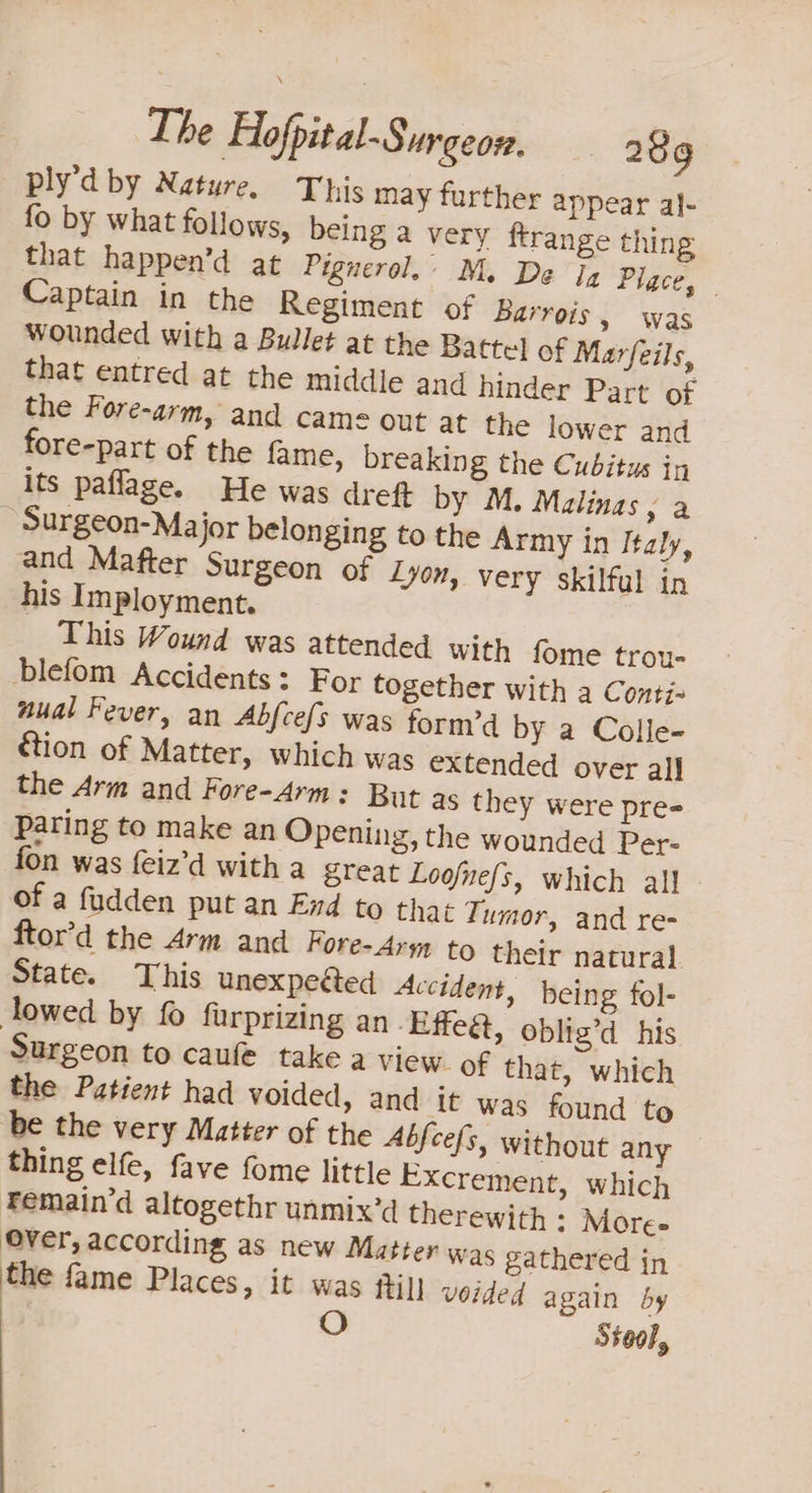 ply’d by Nature. This may further appear al- fo by what follows, being a very ftrange thing that happen’d at Pignerol.’ M. De Ig Place, Captain in the Regiment of Barrois, was Wounded with a Bullet at the Battel of Marfeils, that entred at the middle and hinder Part of the Fore-arm, and came Out at the lower and fore-part of the fame, breaking the Cubitus in its paflage. He was dreft by M. Malinas , a Surgeon-Major belonging to the Army in Italy, and Mafter Surgeon of Lyon, very skilful in his Imployment. This Wound was attended with fome trou- blefom Accidents: For together with a Conti- aual Fever, an Abfce{s was form’d by a Colle- étion of Matter, which was extended over al] the Arm and Fore-4rm: But as they were pre- paring to make an Opening, the wounded Per- fon was {eiz’d with a great Loofnefs, which all of a fudden put an End to that Tumor, and re- ftor’d the Arm and Fore- Ary to their natural State. This unexpected Accident, being fol- lowed by fo furprizing an ‘Effeét, oblig’d his Surgeon to caufe take a view of that, which the Patient had voided, and it was found to be the very Matter of the Abfcefs, without any thing elfe, fave fome little Excrement, which Femain’d altogethr unmix’d therewith : More- Over, according as new Matter was gathered in the fame Places, it was fil] voided again by O Stool,