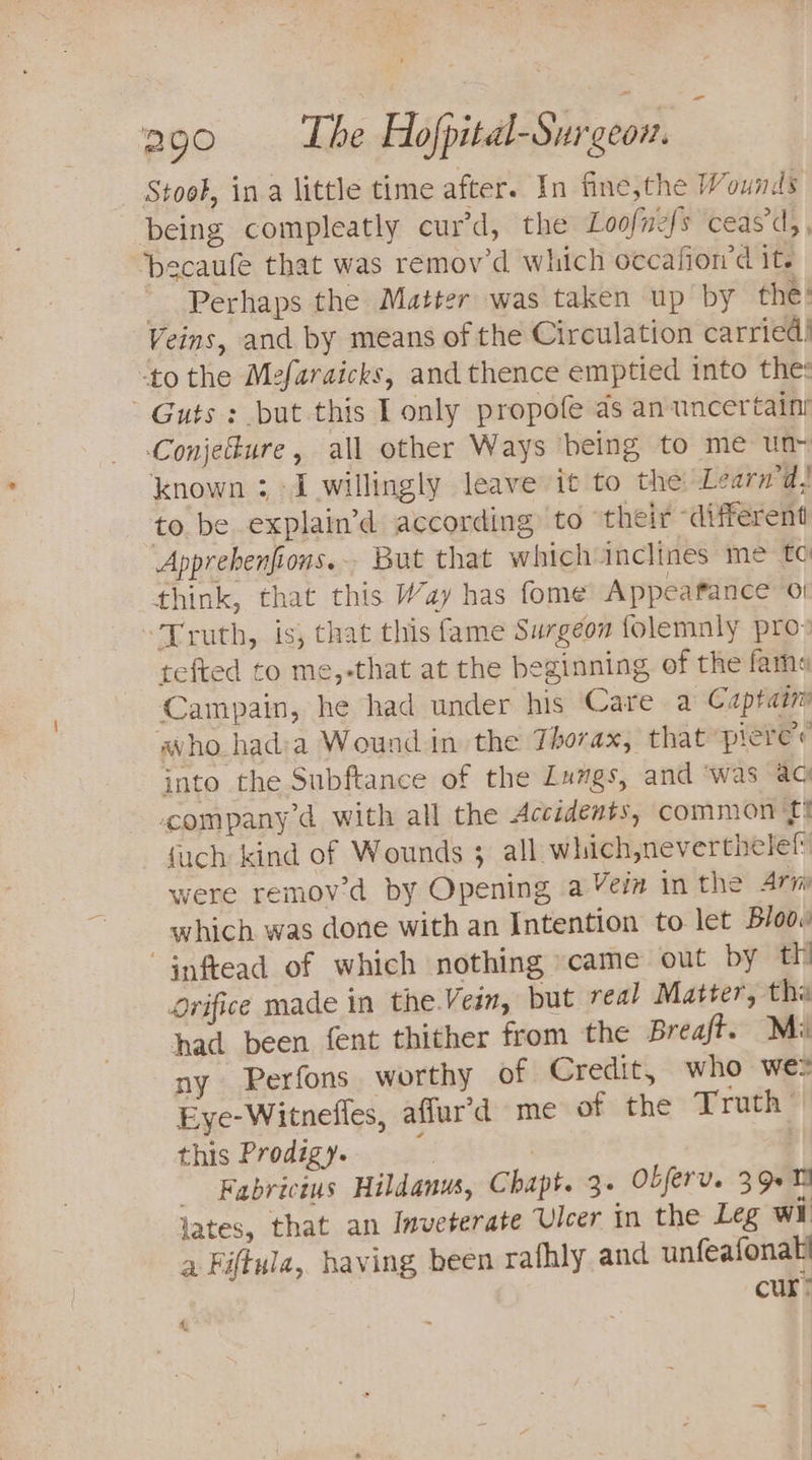 Stool, ina little time after. In fine,the Wounds being compleatly cur’d, the Loofne{s ceas'd,, ‘becaufe that was remov’d which occafion’d it. _ Perhaps the Matter was taken up by the: Veins, and by means of the Circulation carried! -to the Mefaraicks, and thence emptied into thes - Guts : but this I only propofe as an-uncertainr Conjedure, all other Ways ‘being to me un~ known ; I willingly leave it to the Learn a! ‘to be explain’d according to their different Apprehenfions.. But that which inclines me to think, that this Way has fome’ Appeafance 01 “Truth, is, that this fame Surgeon folemnly pro- tefted to me,-that at the beginning of the fame Campain, he had under his Care a Captain who had:a Wound in the Thorax, that piere into the Subftance of the Lumgs, and ‘was aq company’d with all the Accidents, common {1 fuch kind of Wounds 5 all which,neverthelef! were remov’d by Opening a Vein in the Arm which was done with an Intention to let Bloo. Gnftead of which nothing ‘came out by th Orifice made in the.Vein, but real Matter, thi had been fent thither from the Breaft. Mi ny Perfons. worthy of Credit, who wes Eye-Witnefles, affur'd me of the Truth’ this Prodigy. : Fabricius Hildanus, Chapt. 3- Obferv. 39+ M1 lates, that an Inveterate Ulcer in the Leg wi a Fiftula, having been rathly and unfeafonal cur’ t