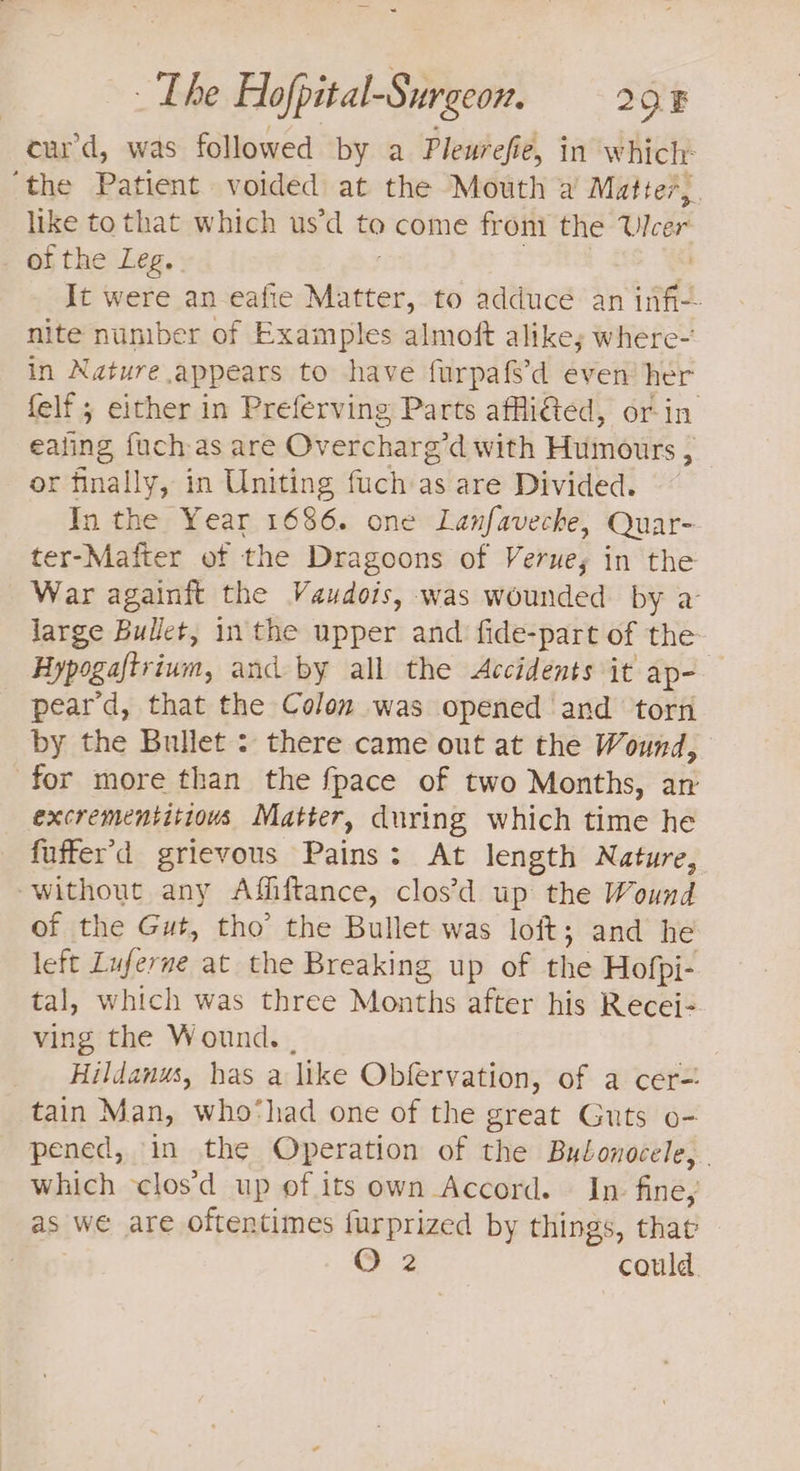 curd, was followed by a Pleurefie, in which ‘the Patient voided at the Mouth a Matter, like to that which us’d to come from the Uleer of the Leg. It were an eafie tes to adduce an wife nite nuniber of Examples almoft alikey where- in Nature appears to have furpafs’d even her felf ; either in Preferving Parts affli€ted, or in eating {uch as are Overcharg? d with Humours ; ; or finally, in Uniting fuch as are Divided. In the Year 1686. one Lanfaveche, Quar- ter-Mafter of the Dragoons of Veruey in the War againft the Vaudois, was wounded by a large Bullet, in the upper and fide-part of the Hypogaltrium, and by all the Accidents it ap- peard, that the Colon was opened and torn by the Bullet : there came out at the Wound, for more than the fpace of two Months, an excrementitiows Matter, during which time he fuffer’d grievous Pains : : At length Nature, “without any Affiftance, clos’d up ithe Wound of the Gut, tho’ the Bullet was loft; and he left isidcive: at the Breaking up of the Hofpi- tal, which was three Months after his Recei- ving the Wound. . Hildanus, has a like Obfervation, of a cer=: tain Man, who‘had one of the great Guts o- pened, in the Operation of the Bulonocele, | which -clos'd up of its own Accord. In. fine, as we are oftentimes furprized by things, that