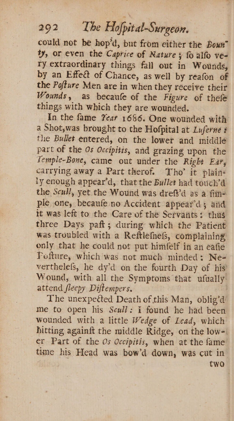 could not be hop’d, but from either the Boun™ ty, or even the Caprice of Nature ¥ fo alfo ve- ry extraordinary things fall out in Wounds, by an Effect of Chance, as well by reafon of the Pofture Men are in when they receive their Wounds, as becaufe of the Figure of thefe things with which they are wounded. In the fame Year 1686. One wounded with a Shot,was brought to the Hofpital at Luferne the Bullet entered, on the lower and middlé part of the Os Occipitis, and grazing upon the Temple-Bone, came out under the Right Ear, carrying away a Part therof. Tho’ it plains iy enough appear’d, that the Bullet had teuch’a the Scull, yet the Wound was drefs’d as a fiit- ple one, becaufe no Accident appeat’d; aiid it was left to the Care of the Servafits: thus three Days paft; during’ which the Patient was troubled with a Reftlefhef&amp;S, complaining only that he could not put himfelf in an eafie Fofture, which was not much minded: Ne- verthelefs, he dy’d on the fourth Day of his’ Wound, with all the Symptoms that ufually: attend fleepy Diftempers. The unexpetted Death of this Man, oblig’d me to open his Scull: i found he had been wounded with a little Wedge of Lead, which hitting againft the middle Ridge, on the low-: er Part of the Os Occipitis, when at the fame time his Head was bow’d down, was cut in twa