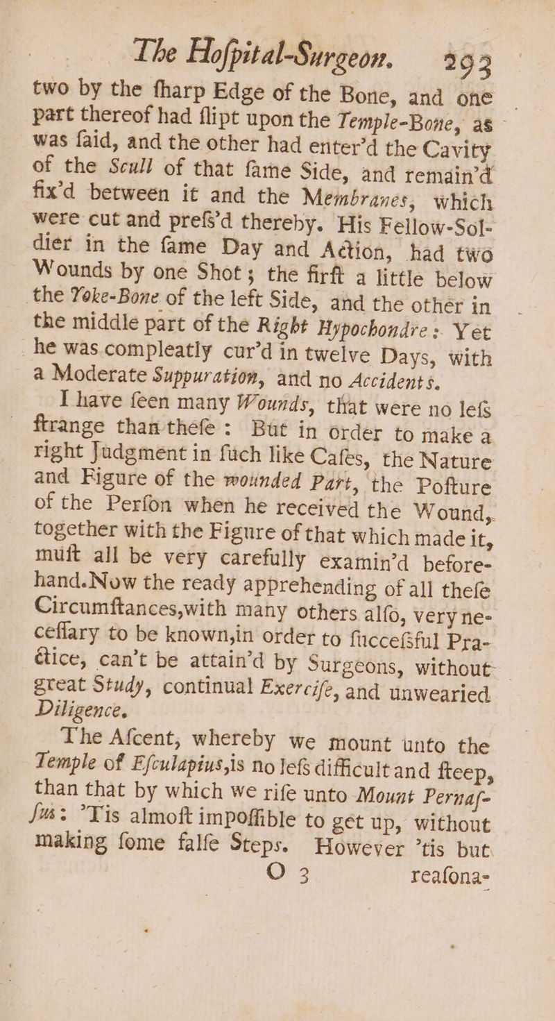 two by the fharp Edge of the Bone, and one ~ part thereof had flipt upon the Temple-Bone, as was faid, and the other had enter’d the Cavity of the Scull of that fame Side, and remain’ fix’d between it and the Membranes, which were cut and prefs’d thereby. His Fellow-Sol- dier in the fame Day and Adtion, had two Wounds by one Shot; the firft a little below the Yoke-Bone of the left Side, and the othér in the middle part of the Right Hypochondre s. Yet _ he was.compleatly cur’d in twelve Days, with a Moderate Suppuration, and no Accidents. T have feen many Wounds, that were no lefs ftrange than thefe: But in order to make a right Judgment in fuch like Cafes, the Nature and Figure of the wounded Part, the Pofture of the Perfon when he received the Wound,. together with the Figure of that which made it, muft all be very carefully examin’d before- hand. Now the ready apprehending of all thefe Circumftances,with many others alfo, very ne- ceflary to be known,in order to fucceGfi Pra- étice, can’t be attain’d by Surgeons, without- great Study, continual Exercife, and unwearied Diligence, The Afcent, whereby we mount unto the Temple of Efculapius,is no lef difficult and fteep, than that by which we rife unto Mount Pernaf- Jus: Tis almoft impoffible to get up, without making fome falfe Steps. However tis but. O 3 reafona-