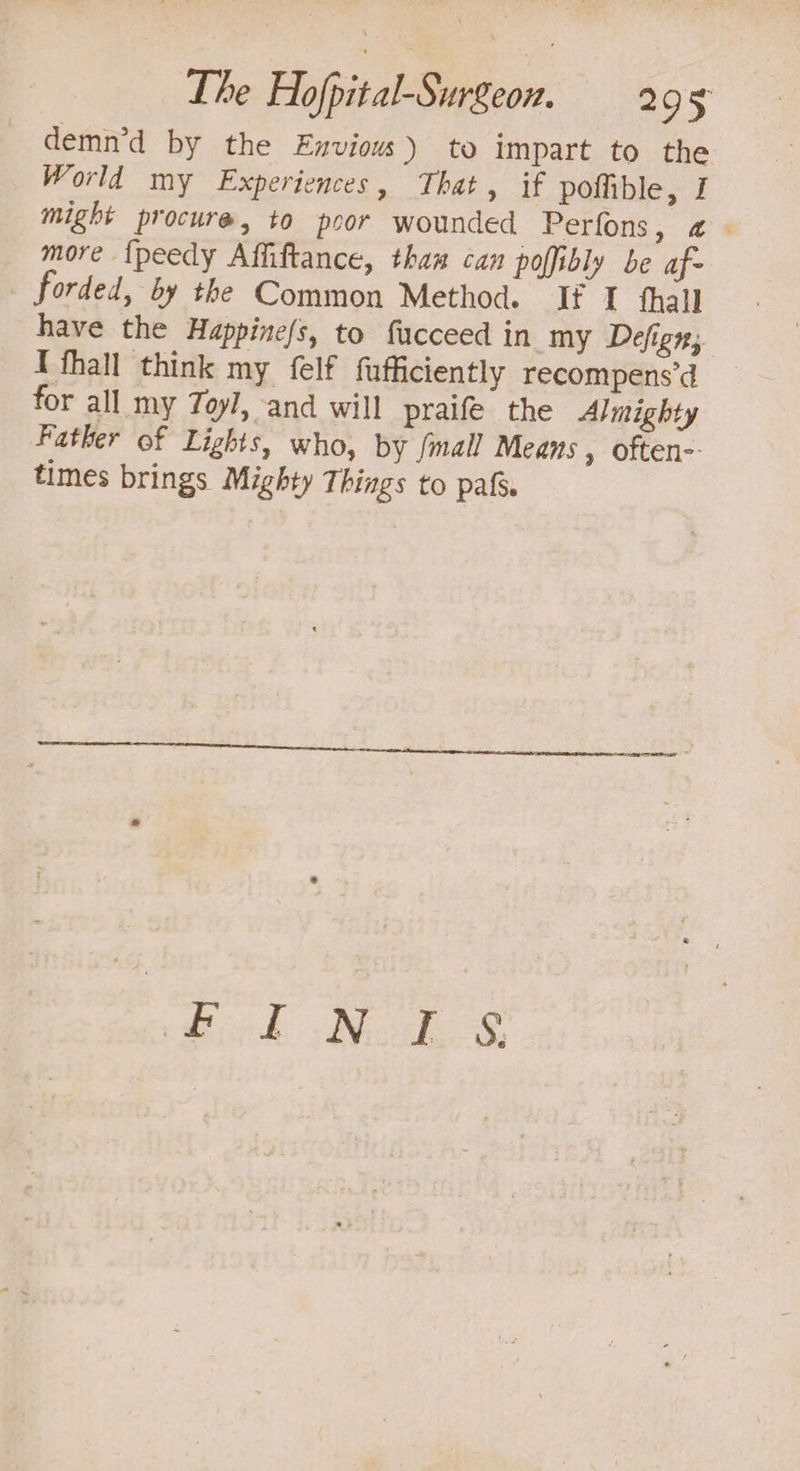 demn’d by the Enviouw) to impart to the World my Experiences, That, if pofible, I might procure, to poor wounded Perfors, 2 more {peedy Affiftance, thas can poffibly be af- forded, by the Common Method. If I thall have the Huppine/s, to fucceed in my Defign, I fhall think my felf fufficiently recompens’d for all my Toyl, and will praife the Almighty Father of Lights, who, by {mall Means , oftene- times brings Mighty Things to pale.