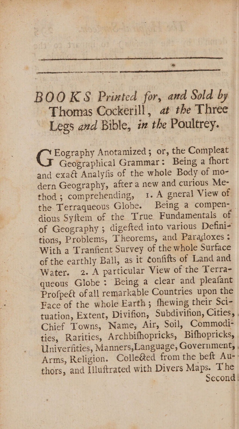 err eed e enn RES BOOKS Printed for, and Sold by Thomas Cockerill, at the Three Legs and Bible, ix the Poultrey. Eography Anotamized; or, the Compleat Geographical Grammar: Being a fhort and exaé Analyfis of the whole Body of mo- dern Geography, after a new and curious Me- thod ; comprehending, 1. A gneral View of the. Terraqueous Globe. Being a compen-_ dious Syftem of the True Fundamentals ot ‘of Geography 5 digefted into various Defini- tions, Problems, Theorems, and Paradoxes ¢ With a Tranfient Survey of the whole Surface of the earthly Ball, as it ¢onfifts of Land and Water. 2. A particular View of the Terra- queous Globe: Being a clear and pleafant Profpeét of all remarkable Countries upon the Face of the whole Earth; fhewing their Sci- tuation, Extent, Divifion, Subdivition, Cities, , Chief Towns, Name, Alr, Soil, Commodi- ties, Rarities, Archbifhopricks, Bifhopricks, Univerfities, Manners,Language, Government, , Arms, Religion. Colleéed from the beft Au- thors, and Illuftrated with Divers Maps. The . “: Second |