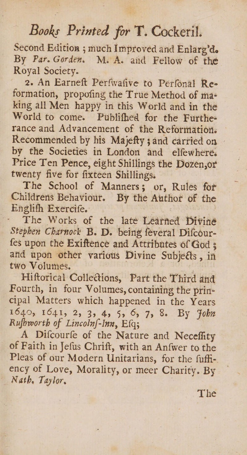 Books Printed for T. Cockeril. Second Edition ; much Improved and Enlarg’de By Par. Gorden. M.A. aid Fellow of the Royal Society. | 2. An Earneft Perfivafive to Perfonal Re- formation, propofing the True Method of ma- king all Men happy in this World and in the World to come. Publifhed for the Furthe- rance and Advancement of the Reformation. Recommended by his Majefty ;and carried on © by the Societies in London and elfewhere. Price Ten Pence, eight Shillings the Dozen,or twenty five for fixteen Shillings. The School of Manners; or, Rules for Childrens Behaviour. By the Author of the Englifh Exercife. &gt; The Works of the late Learned Divine Stephen Charnock B. D. being feveral Difcour- fes upon the Exiftence and Attributes of God s and upon other various Divine Subjeéts , in two Volumes. | Hiftorical Collections, Part the Third and Fourth, in four Volumes, containing the prin- cipal Matters which happened in the Years 16405 EO41, 2, 3, 4, 5 BJs Bs By John Rufbworth of Lincoln{-Inn, Eq; A Difcourfe of the Nature and Neceffity of Faith in Jefus Chrift, with an Anfwer to the Pleas of our Modern Unitarians, for the fuffi- ency of Love, Morality, or meer Charity. By Nath, Taylor, | The