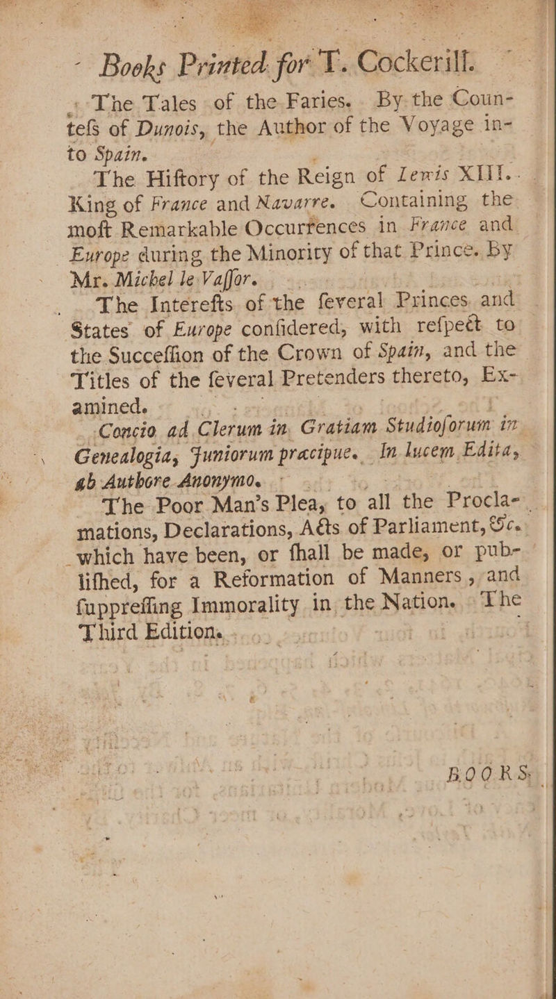 --The Tales of the Faries.. By. the Coun- tel of Dunois, the Author of the Voya ge in- to ‘Spain. The Hiftory of the Reign of Lewis XIII.- King of France and Navarre. Containing the moft. Remarkable Occurrences in France and Exrope during the Minority of that Prince. By Mr. Michel le. Valfor. r The Interefts. of the feveral Princes. and — States of Europe confidered, with refpeét to — the Succeffion of the Crown of Spain, and the Titles of the feveral Pretenders thereto, Ex- amined. Concio ad Clerum in Gratiam Ciisiiten in Genealogia, Funiorum oak gee In lucem Edita, ab Autbore Anonymo. The Poor Man’s Plea, to all the Procla- | mations, Declarations, Acts of Parliament, Sc. _which have been, or fhall be made, or pub- lifhed, for a Reformation of Manners , and fupprefling Immorality in the Nation. The Third Edition. | BOQORS: