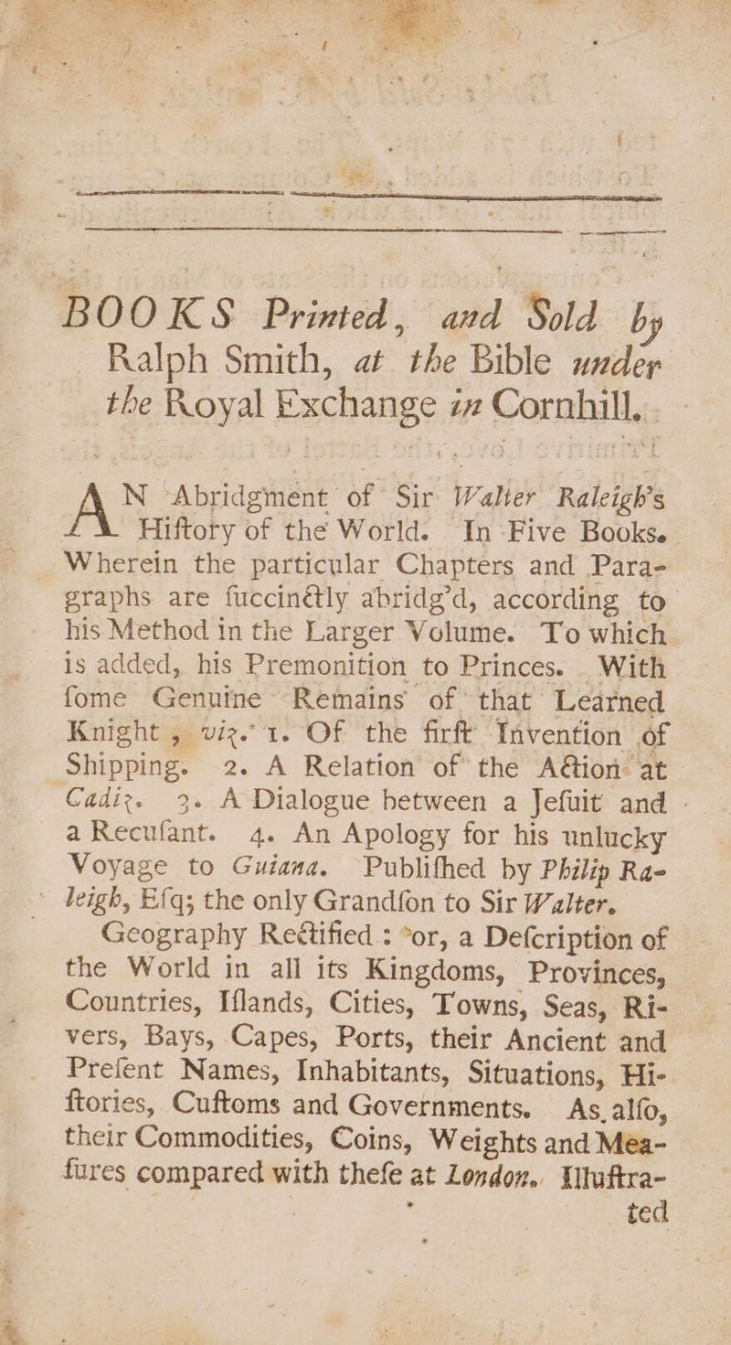 ed BOOKS Primed, and Sold by Ralph Smith, at the Bible uxdepr the Royal Exchange iz Cornhill. N ‘Abridgment of Sir Walter Raleigh’s Hiftory of the World. In -Five Books. Wherein the particular Chapters and Para- graphs are fuccinétly abridg’d, according to his Method in the Larger Volume. To which is added, his Premonition to Princes. _ With fome Genuine Remains of that Learned Knight , viz.1. Of the firft Invention of Shipping. 2. A Relation of the A@ion: at Cadiz. 3. A Dialogue between a Jefuit and - aRecufant. 4. An Apology for his unlucky Voyage to Guiana. Publithed by Philip Ra- - leigh, Efq; the only Grand{on to Sir Walter. Geography Reétified : *or, a Defcription of the World in all its Kingdoms, Provinces, Countries, Iflands, Cities, Towns, Seas, Ri- vers, Bays, Capes, Ports, their Ancient and Prefent Names, Inhabitants, Situations, Hi- ftories, Cuftoms and Governments. As. alfo, their Commodities, Coins, Weights and Méa- fures compared with thefe at London. Xtuftra- | . , ted