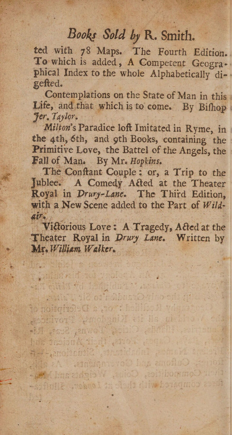 Books Sold by R. Smith. To which is added, A Competent Geogra-' phical Index to the whole Alphabetically die» Contemplations on the State of Man in this | Life, and. that which is to come. By Bifhop |  “Milton's Paradice loft Imitated in Ryme, in the 4th, 6th, and gth Books, containing the Fall of Man. _ By Mr. Hopkins. _.The Conftant Couple: or, a Trip to the Jublee. A Comedy. Agted at the Theater bs F h a New Scene added to the Part of Wild- ‘Theater Royal in Drury Lane. Written by Mr. William Walker sl ; re ¢