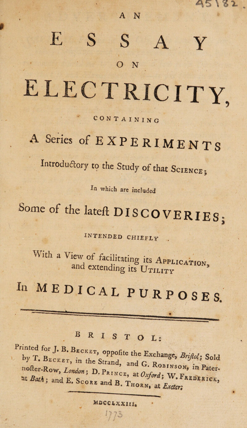 A N E S SAY l O N ELECTRICITY, CONTAINING A Series of E X P E RI M E N T S Introductory to the Study of that Science; In which are included Some of the lateft DISCOVERIES- INTENDED CHIEFLY W Uh a View,of facilitating its Application and extending its Utility 5 in medical purposes. ***So,d nofter-Row London ■ DP d G’ R°“,NSON> in Pater- at Bath * and E S * ' rince? at Oxford; W. FkejqjsRICK * and E‘ Sc0RE a«d B. T„orn, at £xster; Moccixxnx. ‘j 73