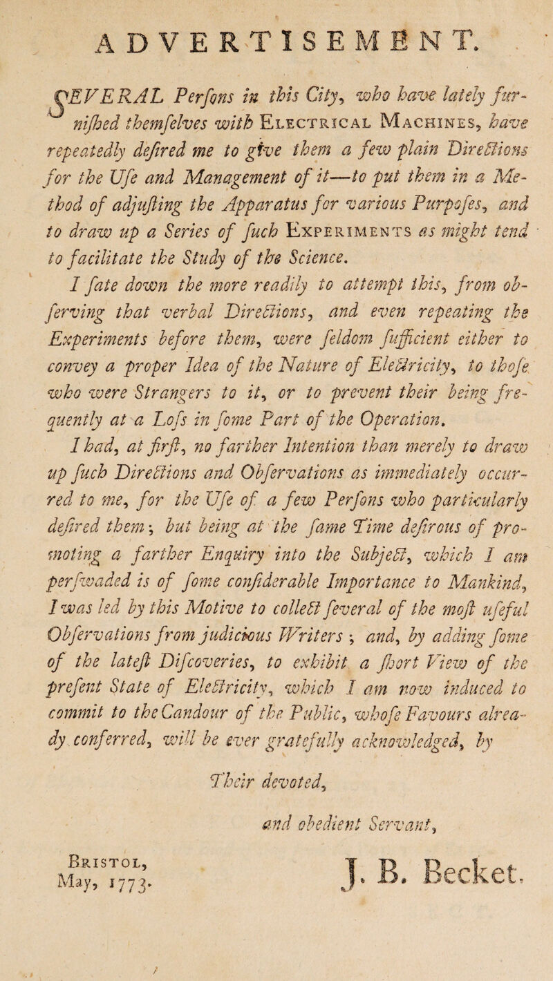 ADVERTISEMENT. SEVERAL Perfons in this City, who have lately fur- themfelves with Electrical Machines, have repeatedly defired me to give them a few plain Directions for the Ufe and Management of it—to put them in a Me¬ thod of adjujling the Apparatus for various Purpofes5 and to draw up a Series of fuch Experiments as might tend to facilitate the Study of the Science. I fate down the more readily to attempt this, from ob- ferving that verbal Directions, and even repeating the Experiments before them, were feldom fufficient either to convey a proper Idea of the Nature of Electricity, to thofe who were Strangers to it, or to prevent their being fre¬ quently at a Lofs in feme Part of the Operation. 1 had, at fir ft, no farther Intention than merely to draw up fuch Directions and Obfervations as immediately occur¬ red to me, for the Ufe of a few Perfons who particularly defired them *, but being at the fame Rime defrrous of pro¬ moting a farther Enquiry into the Subject, which I am perfwaded is of feme confiderable Importance to Mankind, I was led by this Motive to colie Cl Several of the moft ufeful Obfervations from judichms Writers ; and, by adding fame of the lateft Difcoveries, to exhibit a floort View of the preftent State of Electricity, which I am now induced to commit to the Candour of the Public, whofe Favours alrea¬ dy conferred, will be ever gratefully acknowledged\ by Their devoted. Bristol, May, 1773. end obedient Servant, T. B. Becket & r f