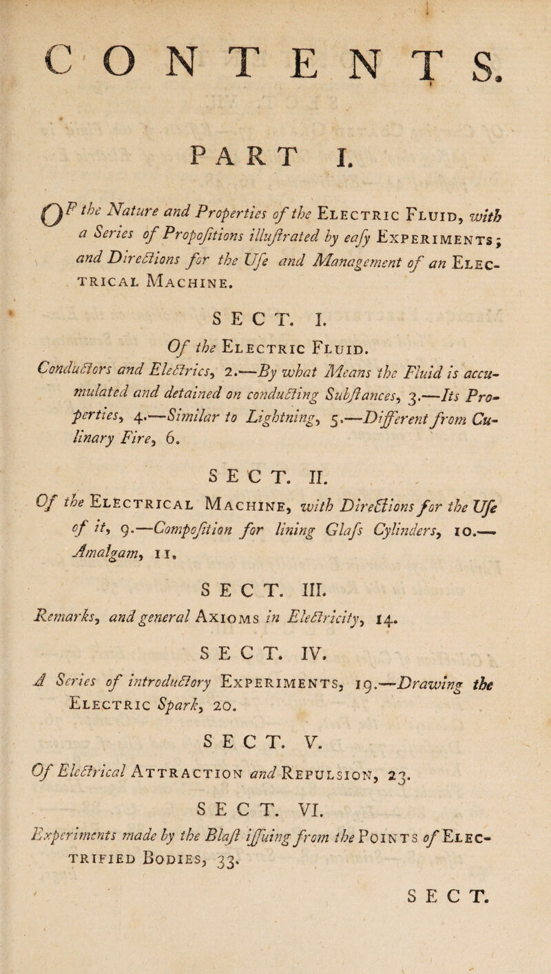 CONTENTS. PART J. Op“i Nature and Properties of the Electric Fluid, with a Series of Propoftions illuf rated by eafy .Experiments; and Directions for the Uje and Management of an Elec¬ trical Machine. SECT. I. Of the Electric Fluid. Conductors and Eledries, 2.—By what Ale an s the Fluid is accu¬ mulated and detained on conducting Sulfances, 3,—Its Pro¬ perties , 4.—Similar to Lightning, 5 .—Different from Cu¬ linary Fire, 6. SECT. II. Lj toe Electrical Machine, with Directions for the JJfe of it, 9.—Compofition for lining Glafs Cylinders, 10.— Amalgam, 11. SECT. III. Remarks, and general Axioms /« Electricity, 14. SECT. IV. ^ SVnVr introductory Experiments, 19.—Drawing the Electric Sparky 20. SECT. V. Of Electrical Attraction and Repulsion, 23. SECT. VI. Experiments made by the Blaft iffuingfrom //^Points ^Elec¬ trified Bodies, 33. SECT.