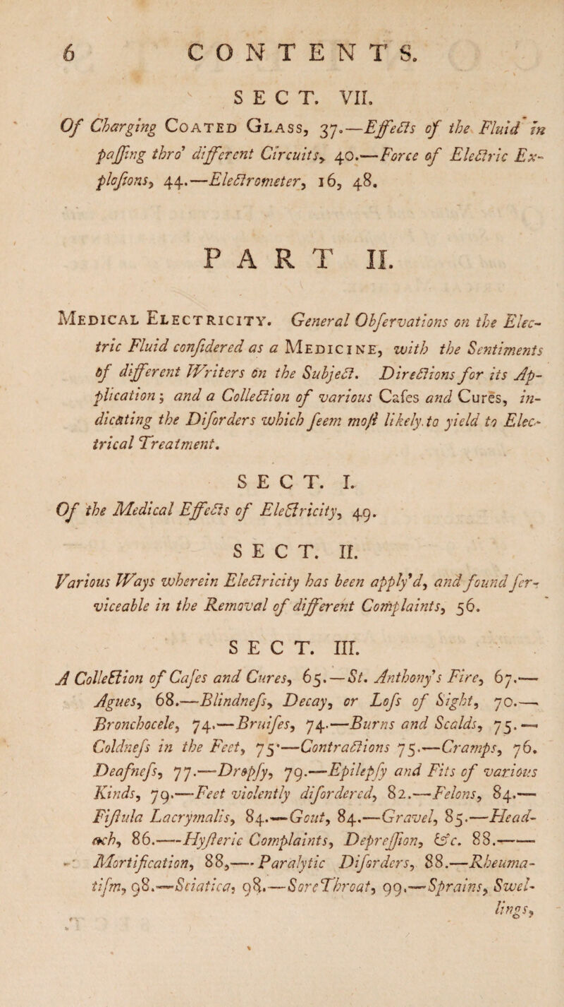 SECT. VII. Of Charging Coated Glass, 37.—Effects of the Fluid m puffing thro’ different Circuits> 40.—c/' Electric Ex- plofions, 44.—Electrometer, 16, 48. PART II. Medical Electricity. General Ohfervations on the Elec¬ tric Fluid confidered as a Medicine, with the Sentiments of different JVriters on the Subject. Directions for its Ap¬ plication ; and a Collection of various Cafes and Cures, in¬ dicating the Diforders which feem mo ft likely.to yield to Elec* trical Treatment. SECT. L Of the Medical Effects of Eleffricity, 49. SECT. II. Various IVays wherein Electricity has been apply'd, and found fer- vice able in the Removal of different Complaints, 56. SECT. Iir. A Colledion of Cafes and Cures, 65. — St. Anthony s Fire, 67.-— Agues, 68.—Blindnefsy Decay, or Lofs of Sight, 70.—> jEronchocele, 74.—Bruifes, 74.—Burns and Scalds, 75.—=. Coldnefs in the Feet, 75*—Contractions 75.'—Cramps, 76. Deafnefs, 77.—Dr&pjy, 79.—Epilepfy and Fits of various Kinds, 79.—-TtT violently difordered, 82.—Felons, 84.— Fiftula Lacrymalis, 84.^—^^, 84.—Gravel, 85.—Elead- ach, 86.-Hyjleric Complaints, Depreffion, £sY. 88.- *-• Mortification, 88,— Paralytic Diforders, 88.—Rheuma- tifrtij 98.-—Sciatica^ 98.—SoreThroat, 99,—Sprains, <SW/- v 1