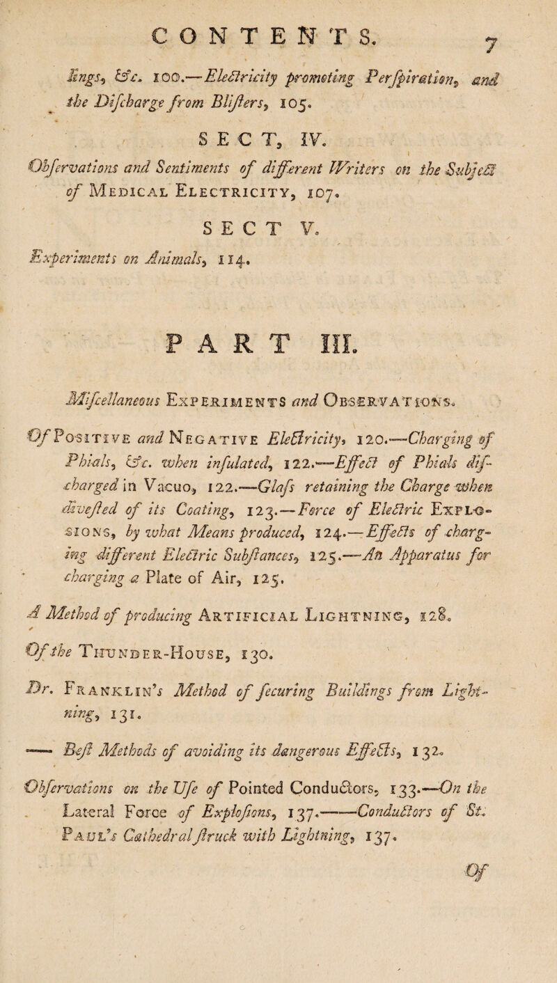 Engs.5 &c. x o D.—EleCt ricity promoting Perfpir&tUn9 and the Dtfcbarge from Blifters, 105* S E € T, 17. ' . ' 1 Objervatmis and Sentiments of different Writers on the Subject of Medical Electricity, 107. SECT V, Experiments on Animals, 114. PART III. Mifcellaneous Experiments and Observations* Of Positive and Negative Electricitys 120.-—Charging of Phials, C3V. when inf lated, 122,—EffeCl of Phials dif charged in Vacuo, 122,—Glafs retaining the Charge when druefed of its Coating, 123. — Farce 0/' Eledlric Expl-g- signs, by vjhat Means produced, 124.-—Effects of -charg¬ ing different Electric Subftances, 125 .—Ah Apparatus for charging a Plate of Air, 125, A Method of producing Artificial Lightning, 12$. Of the Thunder-House, 130. Dr. Fk ANKLiN’i Method of fecuring Buildings from Light¬ ning, 131. Beyl Methods of avoiding its dangerous Effects, 132. Qbfervations on the Ufe of Pointed Conductors, 133.—On the Lateral Force of Expioflans, 137.-Conductors of St. Paul's Cathedral'Jlruck with Lightning, 137. o