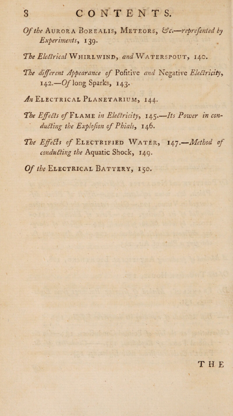 Of the Aurora Borealis, Meteors, &c,—reprefented by Experiments, 139. The Electrical Whirlwind, and Waterspout, 140. The different Appearance of Pofitive and Negative Electricity, 142.—Of long Sparks, 143. An Electrical Planetarium, 144. The Effects of Flame in Electricity, 145*—Its Power in con- duCling the Explofion of Phials, 146. The Effects of Electrified Water, 147.—Method of conducting the Aquatic Shock, 149. Of the Electrical Battery, 150. THE \ /