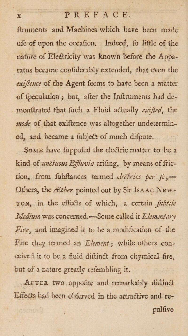 ftruments and Machines which have been made ofe of upon the occafion. Indeed, fo little of the nature of Electricity was known before the Appa¬ ratus became confiderably extended, that even the cxiffence of the Agent feems to hate been a matter of fpecuktion ? but, after the Inff ruments had do monftrated that fuch a Fluid actually exiffed, the mode of that cxiffence was altogether undetermin¬ ed, and became a fubjeCt of much difpute. Some have fuppofed the eleCtric matter to be a kind of unBuous Effluvia arifing, by means of fric¬ tion, from fubftances termed eleBrics per fe;—• Others, the /Ether pointed out by Sir Isaac New¬ ton, in the efFeCts of which, a certain fubtile Medium was concerned.—-Some called it Elementary Fire, and imagined it to be a modification of the Fire they termed an Element; while others con¬ ceived it to be a fluid diftinft from chymical fire, but of a nature greatly refembling it. After two oppofite and remarkably diffinCt Effects had been obferved in the attractive and re- pulfive