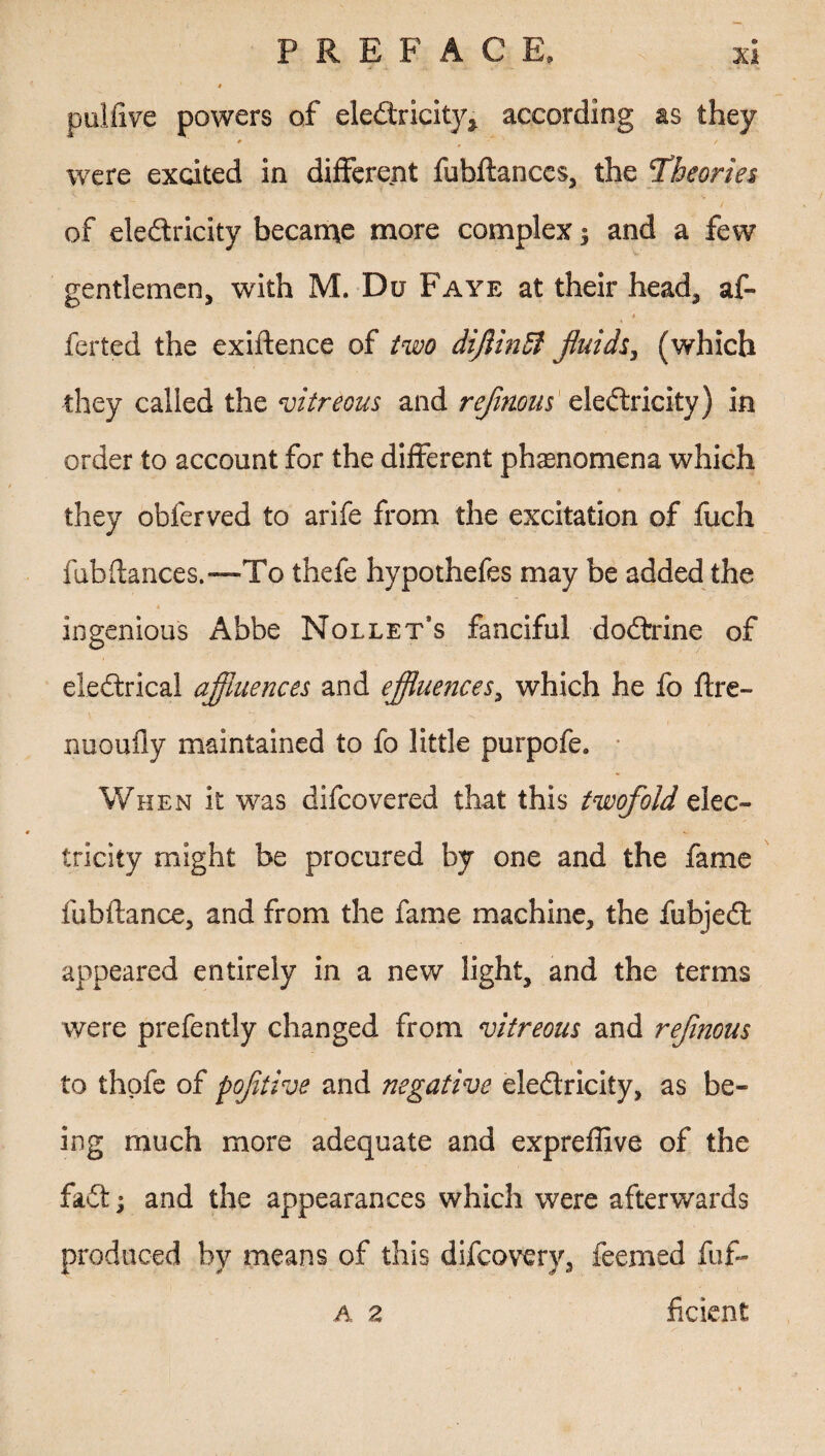 4 pulfive powers of electricity* according as they # / were excited in different fubltances, the 1Theories of eledricity became more complex $ and a few gentlemen, with M. Du Faye at their head, af- ♦ ferted the exiftence of two diflinSi fluids, (which they called the vitreous and reflmus electricity) in order to account for the different phenomena which they obferved to arife from the excitation of fuch fubflances.—1To thefe hypothefes may be added the ingenious Abbe Nollet’s fanciful doCtrine of eleCtrical affluences and effluences, which he fo Itre- nuoufly maintained to fo little purpofe. When it was difcovered that this twofold elec¬ tricity might be procured by one and the fame fubftance, and from the fame machine, the fubjeCt appeared entirely in a new light, and the terms were prefently changed from vitreous and reflnous to thofe of pofltive and negative electricity, as be¬ ing much more adequate and expreffive of the faCt; and the appearances which were afterwards produced by means of this difcoverv, feemed fuf- A 2 ficient