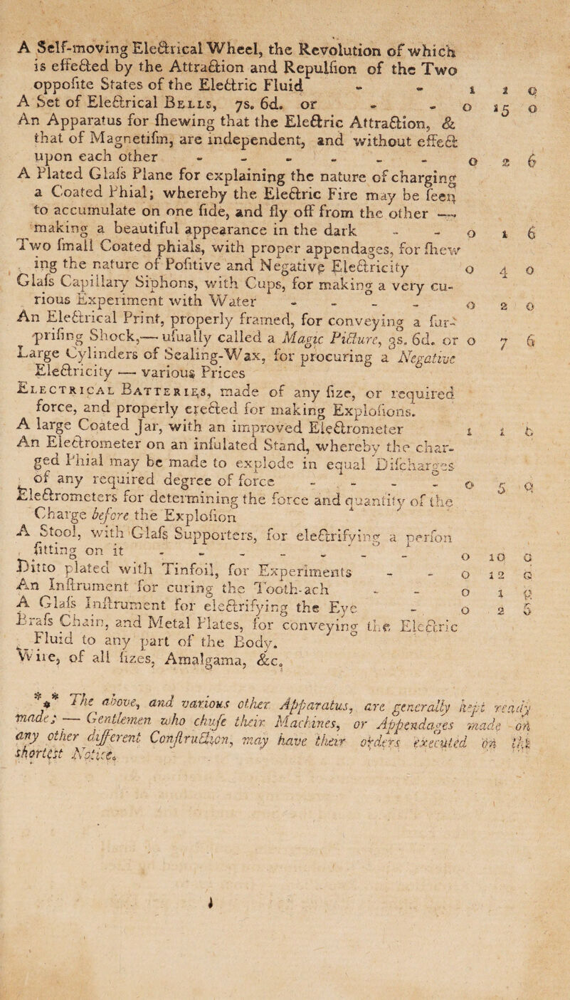 A Self-moving Ele&rical Wheel, the Revolution of which is efte&ed by the Attra&ion and Repuifion of the Two oppofite States of the Elebtric Fluid - . t A Set of Electrical Bells, ys. 6d. or . 0 An Apparatus for {hewing that the Ele&ric Attra&ion, & that of Magnetifm, are independent, and without effeef upon each other 0 A Plated Glafs Plane for explaining the nature of charging a Coated Phial; whereby the Ele&ric Fire may be feen to accumulate on one fide, and fly off from the other — making a beautiful appearance in the dark - - o Two fmail Coated phials, with proper appendages, for fhew ing the nature of Pofitive and Negative EieCtricity o Glafs Capillary Siphons, with Cups, for making a very cu¬ rious Experiment with Water - 0 An Ele&rical Print, properly framed, for conveying a far- ^ pfifing Shock,— ufualiy called a Magic Picture, gs. 6d. or o Large Cylinders of Sealing-Wax, for procuring a Negative Ele&ricity — various Prices Electrical Batterl^s, made of any fize, or required force, and properly ere&ed for making Explofions. A large Coated Jar, with an improved Electrometer i An Electrometer on an iniulated Stand, whereby the char¬ ged Phial may be made to explode in equal D if char ms ot any required degree of force - _ P Lleftrometers for determining the force and quantify of the Charge before the Explofion A Stool, with'Glafs Supporters, for ele£hifying a nerfon fitting on it - _ _ _ Titto plated with Tinfoil, for Experiments An In'ftrument for curing the Tooth-ach A Glals Inifrument for ele&rifying the Eye Lrafs Chain, and Metal Plates, for conveying the. Fluid to any part of the Body. Vv ire, of all fizes, Amalgama, &c0 o o o o Q An c 1 a5 2 lO i 2 X 2 Q O 6 o 2 Q 7 fi h q G G 5 5? * 4 1 aoove, and various other Apparatus, arc generally kepi ready made; — Gentlemen who chufe than Machines, or Appendages made oh any other different Conflrufycn, may have their orders executed M thk Notice^ nf Ji' J