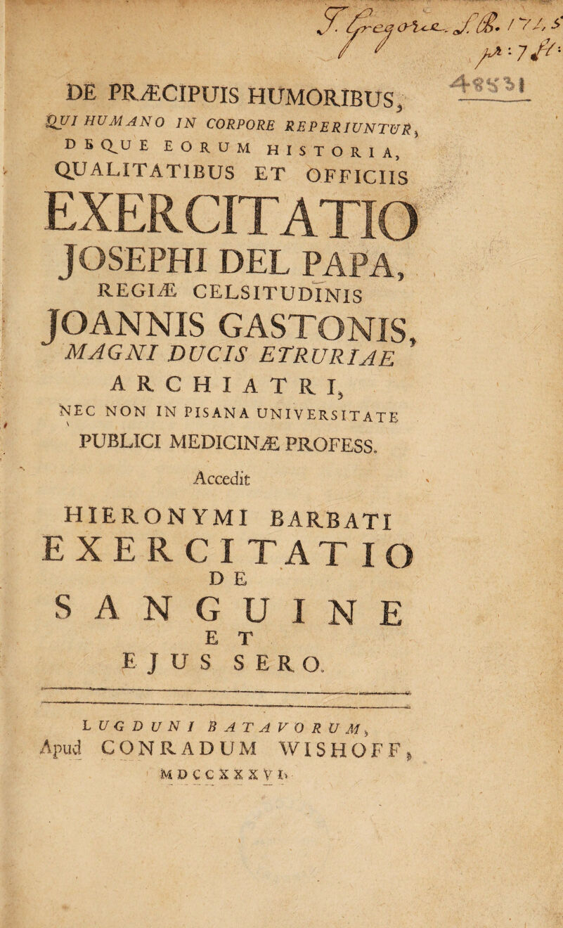 DE PRAECIPUIS HUMORIBUS, Qui humano jn corpore reperiuntur D E Qu E EORUM historia, QUALITATIBUS ET OFFICIIS JOSEPHI DEL PAPA, REGLE CELSITUDINIS IOANNIS GASTONIS, MAGNI DUCIS ETRURIAE archiatri, NEC NON IN PISANA UNIVERSITATE PUBLICI medicina: profess. Accedit HIERONYMI BARBATI EXERCITATIO D E SANGUINE ET EJUS SERO. LUGDUNI BATAVORUM, Apud CONRADUM WISHOFF, ■ m d c c x x x y i> \