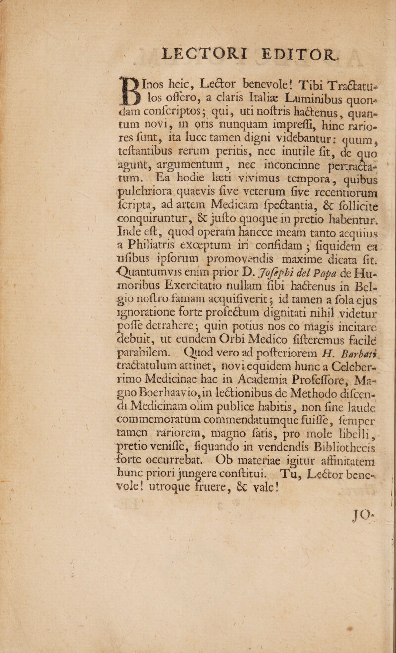 LECTORI EBITOR* Binos heic, Ledor benevole! Tibi Tradatis los offero, a claris Italiae Luminibus quon* dam confcriptos; qui, uti noftris ha£fceiius, quan^ tum novi, in oris nunquam imprefli, hinc rario¬ res funt, ita luce tamen digni videbantur: quum, tcflantibus rerum peritis, nec inutile fit, de quo agunt, argumentum, nec inconcinne pertracta* tum. Ea hodie laeti vivimus tempora, quibus pulchriora quaevis five veterum five recentiorum fcripta, ad artem Medicam fpe£tantia, & follicite conquiruntur, & jufto quoque in pretio habentur, Inde eft, quod operam hancce meam tanto aequius a Philiatris exceptum iri confidam ; fiquidem ea ufibus ipfbrum promovendis maxime dicata fit. Quantumvis enim prior D. Jofiphi dei Papa de Hu¬ moribus Exercitatio nullam libi hadtenus in Bel¬ gio noftro famam acquifiverit; id tamen a fola ejus ignoratione forte profedtum dignitati nihil videtur polle detrahere; quin potius nos eo magis incitare debuit, ut eundem Orbi Medico fifleremus facile parabilem. Quod vero ad pofleriorem H. Barbati traftatulum attinet, novi equidem hunc a Celeber¬ rimo Medicinae hac in Academia Profeffore, Ma¬ gno Boer haavio, in ledtionibus de Methodo difcen- di Medicinam olim publice habitis, iion fine laude commemoratum commendatumque fuifle, fempcr tamen rariorem, magno fatis, pro mole libelli, pretio veniffe, fiquando in vendendis Bibliothecis forte occurrebat. Ob materiae igitur affinitatem, hunc priori jungere conftitui. Tu, Leftor bene¬ vole! utroque Fruere, & vale! JOr /