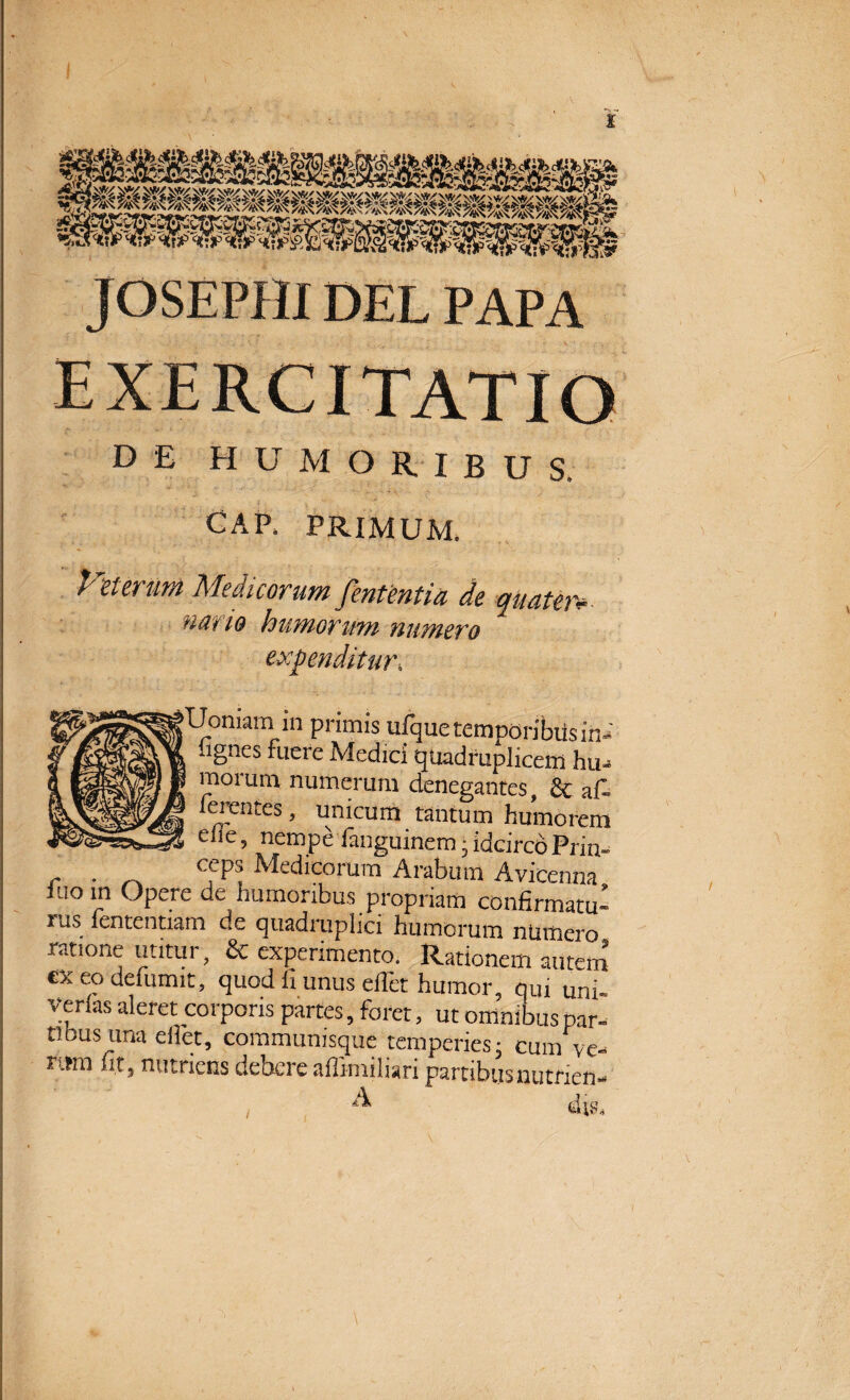 JOSEPHI DEL PAPA DE HUMORIBUS. GAP. PRIMUM. Vmrum Medicorum fententia de quater* nano humorum numero expenditur; *Uomam in primis ufque temporibus in ' 4lgnes fLlcl'c Medici quadruplicem hir morum numerum denegantes, & af ferentes, unicum tantum humo ren elie, nempe fianguinem • idcirco Priu . _ cfPs Medicorum Arabum Avicenna luo in Opere de humoribus propriam confirmatu» rus fententiam de quadruplici humorum numero, ratione utitur, & experimento. Rationem auterri ex eo delumit, quod ii unus ellet humor, qui uni- Verias aleret corporis partes, foret, ut omnibus par- tibus una ellet, communisque temperies- cum ve- nmi fit, nutriens debere aflimiliari partibus nutrien- A /
