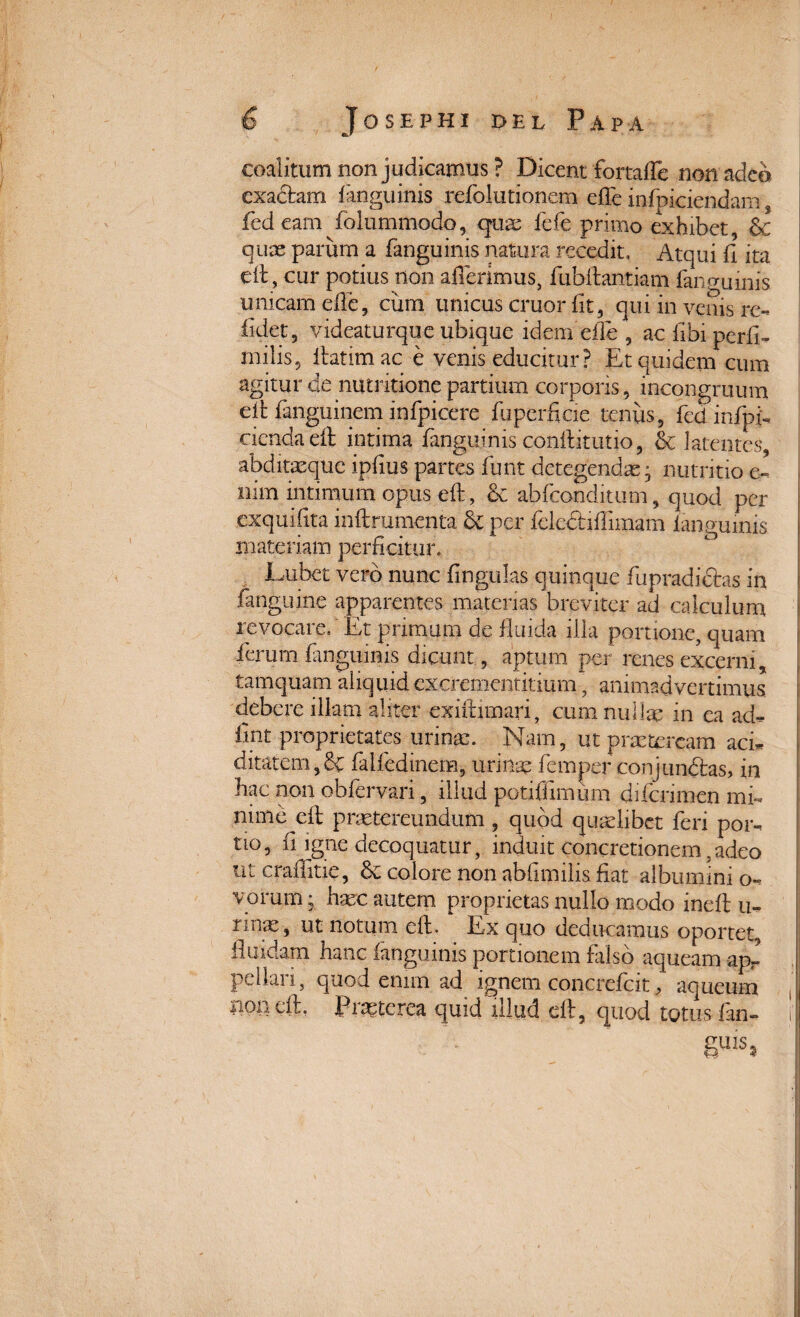 coalitum non judicamus? Dicent fortafte non adeo exacbam fianguinis refolutionem effe infraciendam s fed eam folummodo, quae fefe primo exhibet, & quae parum a fanguinis natura recedit, Atqui fi ita eft, cur potius non aderimus, fubftantiam fanguinis unicam elfe, cum unicus eruor fit, qui in venis re¬ lidet, videaturque ubique idem effe , ac fibi periri tnilis, ftatim ac e venis educitur? Et quidem cum agitur de nutritione partium corporis, incongruum eft fanguinem infpicere fuperficie tenus, fed infpri cienda eft intima fanguinis conftitutio, & latentes, abditasque ipfius partes funt detegendas • nutritio e- nim intimum opus eft, ce abfeonditum, quod per exquifita inftrumenta & per felectifiimam fanguinis materiam perficitur, Eubet vero nunc lingulas quinque fupradiehs in fanguine apparentes materias breviter ad calculum revocare/Et primum de fluida illa portione, quam ferum fanguinis dicunt, aptum per renes excerni, tamquam aliquid cxcrementitium, animadvertimus debere illam aliter exiftimari, cum nullae in ca ad^ fmt proprietates urinae. Nam, ut praeteream acri ditarem,& faifedinem, urinae femper conjun&as, in hac non obfervari, illud potiflimum diferimen mi¬ nime eft praetereundum, quod quaelibet feri por- tio, ii igne decoquatur, induit concretionem,adeo ut craftitie, colore non ablimilis fiat albumini o~ varum; haec autem proprietas nullo modo ineft u- rime, ut notum eft. Ex quo deducamus oportet, fluidam hanc fanguinis portionem falso aqueam ap¬ pellari, quod enim ad ignem concrefcit, aqueum non eft, praeterea quid illud eft, quod totus lan- i' guis*