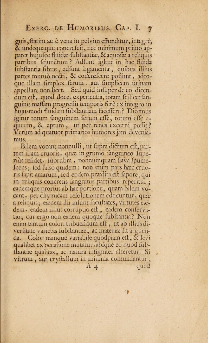 guis,(tatim ac c vena in pelvim effunditur, integre, cc undequaque concrelcit, nec minimum primo ap¬ paret hujufce fluidae fubltantiae, tk aquofae a reliquis partibus fejunctum ? Adfunt igitur in hac fluida fubftantia fibrae, adfunt ligamenta , quibus illius partes mutuo necti, 3c coiTcrefcere poliunt, adeo» que illam fimplex ferum, aut fimplicem urinam appellare non licet. Sed quid infuper de eo dicen¬ dum eft, quod docet experientia, totam fcilicet(an¬ guinis maffam progrdfu temporis fere ex integro in hujusmodi fluidam fubffantiam faceflere? Dicemus igitur totum fanguinem ferum, die, totum efle a- queiim, & aptum, ut per renes excerni poflit? Verum ad quatuor primanos humores jam devenia¬ mus. Bilem vocant nonnulli, ut fupra diftum cff, par¬ tem illam cruoris, quae in grumo (anguineo fu pe¬ nus relidet, fubrubra , nonnumquam flava fpume- fcens- fed falso quidem: non enim pars haec cruo¬ ris fapit amarum, fed eodem.praedita dt fapore, qui in reliquis concretis (anguinis partibus reperitur ; eademque prorfus ab hac portione, quam bilem vo¬ cant, perchymicam refolutionem educuntur, quas a reliquis, eaedem illi infunt facultates, virtutes ea> dem, eadem illius corruptio eff , eadem conferva- tio; cur ergo non eadem quoque (ubftantia? Non enim tantum colori tribuendum eft , ut ab illius di- verfltate varietas fubltantiae, ac materiae fit arguen¬ da. Color namque variabile quodpiam dt, & levi qualibet ex'occatione mutatur ,abfque eo quod ful> itandae qualitas, ac natura infigniter alteretur. Si vitrum , aut cryfbllum in minima contundamur, A 4 quod 'f