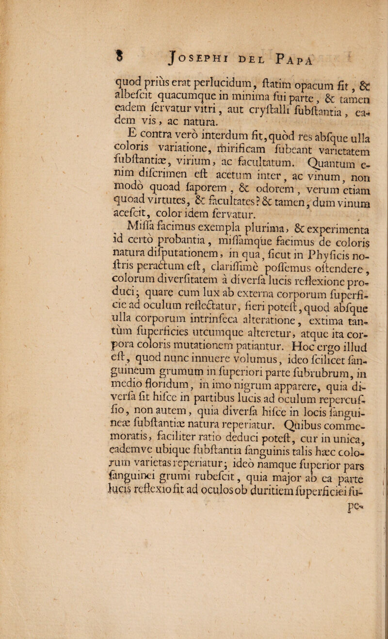 quod prius erat perlucidum, ftatim opacum fit, &: aibeflcit quacumque in minima fui parte , & tamen eadem fervatur vitri, aut eryftalli fubftantia /ea¬ dem vis, ac natura. E contra vero interdum fit,quod res abfque ulla coloris variatione, mirificam fubeant varietatem ftubftantix, virium, ac facultatum. Quantum e- nim difcrimen eft acetum inter, ac vinum, non modo quoad faporem , 6c odorem, verum etiam quoad virtutes, & facultates ? & tamen, dum vinum acefcit, color idem fervatur. Ivfiila facimus exempla plurima, Sc experimenta id certo probantia, miflamque facimus de coloris natura difputationem, in qua, ficut in Phy ficis no- ftns pera&umeft, ckriffime pollemus oitendere, colorum diverfitatem a diverfa lucis reflexione pro¬ duci; quare cum lux ab externa corporum fu perii, oe ad oculum refle&atur, fieri poteft, quod abfque ulla corporum intrinfeca alteratione, extima tan, tinn fuperficies utcumque alteretur, atque ita cor- pora coloris mutationem patiantur. Hoc ergo illud efi, quod nunc innuere volumus, ideo fcilicet fan, guineum grumum m fuperiori parte fubrubrum, in medio floridum, m imo nigrum apparere, quia di- verla fit hifce in partibus lucis ad oculum repercufi fio, non autem, quia diverla hifce in locis langui¬ dae fubftantiae natura reperiatur. Quibus comme¬ moratis, faciliter ratio deduci poteft, cur in unica, eadem ve ubique fubfiantia fanguinis talis haec colo¬ rum varietas reperiatur; ideo namque fuperior pars fangumei grumi rubefcit, quia major ab ea parte lucis reflexio fit ad oculos ob duritiem fuperficieifu- ; pe* V