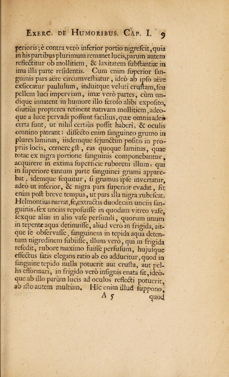 Exerc. de Humoribus. Cap, L 5 pcrioris; e contra vero inferior portio nigrefcit,quia in his partibus plurimum remanet lucis,parum autem refledtitur ob mollitiem, & laxitatem fubftantiae ia ima illa parte relidentis. Cum enim fuperior fan- gninis pars aere circum veftiatur, ideo ab ipfo aere exflceatur paululum, induitque veluticruftam,feu pellem luci imperviam, imae vero partes, cum un¬ dique innatent in humore illo ferofo alibi expofito, diutius propterea retinent nativam mollitiem, adeo- que a luce pervadi poliunt facilius, quae omniaade» certa funt, ut nihil certius poflit haberi, & oculis omnino pateant: diflecto enim fanguineo grumo ia plures laminas, iisdemque lejunctim politis in pro¬ priis locis, cernere pft, eas quoque laminas, quae totae ex nigra portione fanguinis componebantur, acquirere in extima luperficie ruborem illum, qui in fuperiore tantum parte fanguinei grumi appare¬ bat , idemque fequitur, li grumus ipfe invertatur adeo ut inferior , & nigra pars fuperior evadat, fit enim poli breve tempus, ut pars illa nigra rubefcat» Helmontius narrat/e,ex tractis duodecim unciis fan¬ guinis , fex uncias repofuifle in quodam vitreo vafe, fexque alias in alio vafe perfimili, quorum unum in tepente aqua detinuifle, aliud vero in frigida, ait- que fc obfervafie, fanguinem in tepida aqua deten¬ tum nigredinem fubiifie, illum vero, qui 111 frigida refedit, rubore maximo fuiffe perfufum, hujuique effedtus fatis elegans ratio ab eo adducitur , quod in fanguine tepido nulla potuerit aut crufta, aut pel¬ lis efformari, in frigido vero infignis enata fit,ided- que ab illo parum lucis ad oculos reflecti potuerit i fio autem multum* Hic enim illud Hippo no* A 5 quod s \