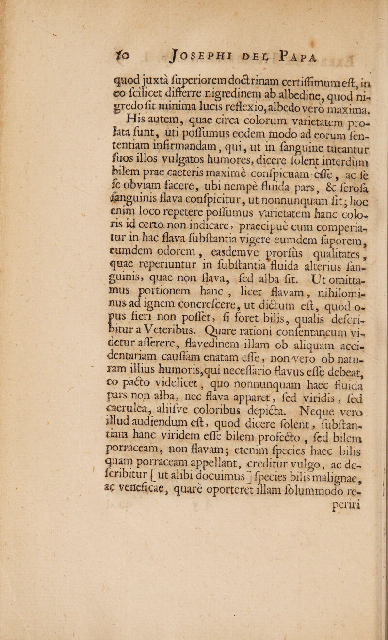 quod juxta fuperiorem do&rinam certiffimum eflr, m eo fcilicet differre nigredinem ab albedine, quod ni¬ gredo fit minima lucis reflexio, albedo vero maxima. His autem, quae circa colorum varietatem pro¬ lata fiunt, uti pofliimus eodem modo ad eorum fien- tentiam infirmandam , qui, ut m langiiine tueantur fiuos illos vulgatos humores, dicere fident interdum bilem prae caeteris maxime confipicuam efle , ac fie fc obviam facere, ubi nempe fluida pars, & fierofia inguinis flava confpicitur, ut nonnunquam fit; hoc enim loco repetere pofliimus varietatem hanc colo¬ ris id certo, non indicare > praecipue cum comperia- tui m hac flava fiubffcantia vigere eumdem faporem, eumdem odorem , easdem ve prorfus qualitates, quae reperiuntur in fiubflantia'fluida alterius fian- guinis, quae non flava, fied alba fit, Ut omitta¬ mus portionem hanc , licet flavam, mhilomi- nus ad ignem concrefcere, ut dictum efit, quod o- pus fieri non pollet, fi foret bilis, qualis deficri- hitiir a \ eteribus. Quare rationi confienianeum vi-» detur aflerere, flavedinem illam ob aliquam acci- dentariam caufiam enatam efle, non vero ob natu¬ ram illius humoris,qui neceflario flavus efle debeat, eo padto videlicet, quo nonnunquam haec fluida pars non alba, nec flava apparet, ied viridis, led caerulea, aliiflve coloribus depicta. Neque vero illud audiendum eft, quod dicere (olent, fiubftan- tiam hanc viridem efle bilem profecto , (cd bilem porraceam, non flavam; etenim fipecies haec bilis quam porraceam appellant, creditur vulgo, ac de- ficnbitur fiut alibi docuimus J fipecies bilis malignae, ac veneficae, quare oporteret illam fiolummodo re* periri
