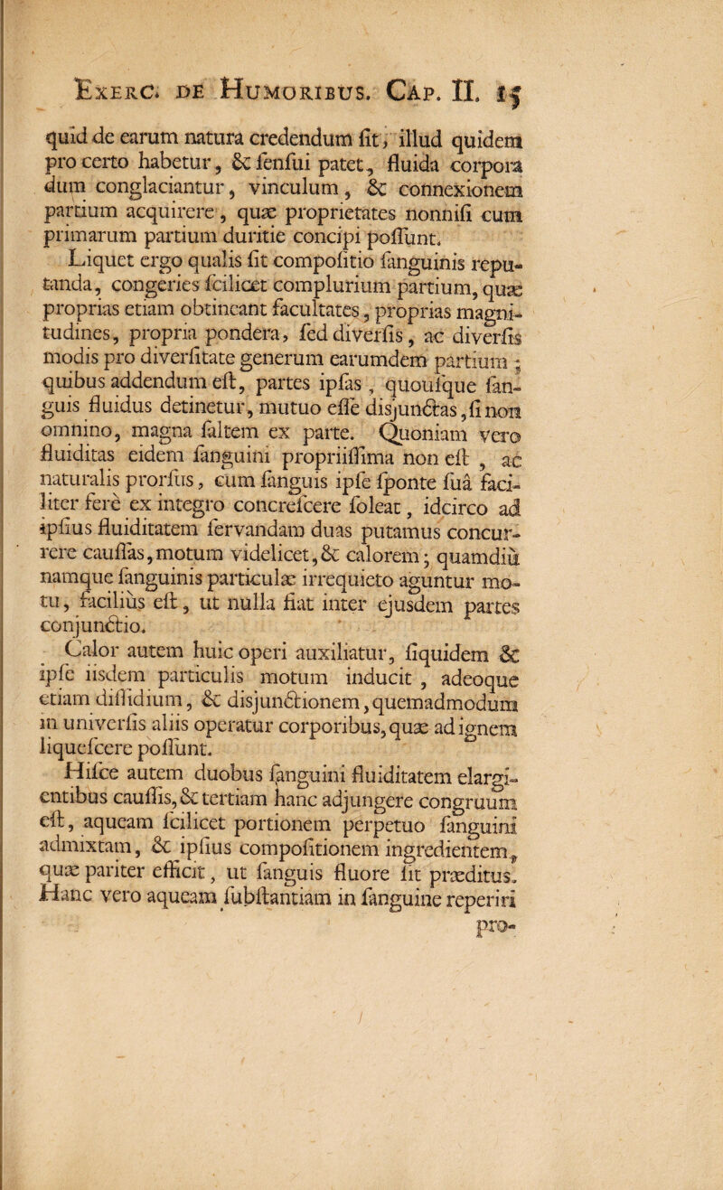 quid de earum natura credendum fit, illud quidem pro certo habetur , &fenfiii patet , fluida corpora dum conglaciantur, vinculum , &£ connexionem partium acquirere, quas proprietates nonnifi cum primarum partium duritie concipi poliunt* Liquet ergo qualis fit compofitio Ianguinis repu¬ tanda, congeries (cilicet complurium partium, qugg proprias etiam obtineant facultates, proprias magni¬ tudines, propria pondera, feddiverfis, ac diverfis modis pro diverfitate generum earumdem partium ; quibus addendum eft, partes ipfas , quoulque fani guis fluidus detinetur, mutuo effe disjundas,fin<m omnino, magna faitem ex parte. Quoniam vero fluiditas eidem fanguini propriiflima non eft , ac naturalis prorfus, cum fanguis ipfe Iponte fua faci¬ liter fere ex integro concrefcere foleat, idcirco ad ipfius fluiditatem fervandam duas putamus concur¬ rere cauflas,motum videlicet,& calorem; quamdiu namque ianguinis particulas irrequieto aguntur mo¬ tu, facilius eft, ut nulla fiat inter ejusdem partes conjundio. Calor autem huic operi auxiliatur, fiquidem & ipfe iisdem particulis motum inducit , adeoque etiam 'diflidium, & disjundionem, quemadmodum m univerfis aliis operatur corporibus, quas ad ignem iiqudcere poliunt. Hifce autem duobus fanguini fluiditatem elargi- entibus cauftis, & tertiam hanc adjungere congruum eft, aqueam lcilicct portionem perpetuo langumi admixtam, & ipfius compofitionem ingredientem ? qu^ pariter efficit, ut fanguis fluore iit praeditus. Hanc vero aqueam fubftantiam in fanguiue repenti pro-