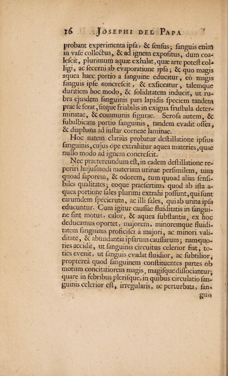 \ ( xS , Jgslphi Del Papa probant experimenta ipfa > & fenfus * fanguis eiiinl invafe colle&us, & ad ignem expofitus, dum coa- lefcit, plurimum aquse exhalat,quae arte poteftcol- ligi, ac fecerni ab evaporatione ipfa • 6c quo magis aquea haec portio a fanguine educitur, eo magis fanguis ipfe concrefcit, & exficeatur, talemque duritiem hoc modo, <k foliditatem inducit, ut ru¬ bra ejusdem fanguinis pars lapidis fpeciem tandem praefeferat,fitquefriabilis in exigua fruflula deter¬ minatae, & communis figurae. Serofa autem, £c fubalbicans portio fanguinis, tandem evadit oflea, & diaphana ad inflar corneae laminae. Hoc autem clarius probatur deflillatione ipfius fanguinis,cujus ope extrahitur aquea materies,quae nullo modo ad ignem concrefcit. Nec praetereundum eft, in eadem deftillatione re- periri hujufmodi materiam urinae perfimilem, tum quoad faporem, <k odorem, tum quoad alias fenfi- biles qualitates* eoque praefertim-, quod ab ifta a» quea portione lales plurimi extrahi poflimt,quifunt earumdem fpecierum, ac illi fales, qui ab urina ipfa educuntur. Cum igitur cauflae fluiditatis in fangui- ne fint motus? calor, 8c aquea fubftantia, ex hoc deducamus oportet, majorem, minoremque fluidi- tatem fanguinis proficifci a majori, ac minori vali¬ ditate , &c abundantia ipfarum cauflarum; namquo- ties accidit, ut fanguinis circuitus celerior fiat, to¬ ties evenit, ut fmguis evadat fluidior, ac fubtilior$ propterea quod fanguinem confli tuentes partes ob motum concitatiorem magis, magifquediflbciantur* quare in febribus plerifque, in quibus circulatio fan¬ guinis celerior eft, irregularis, ac perturbata, fan-* guis \ (