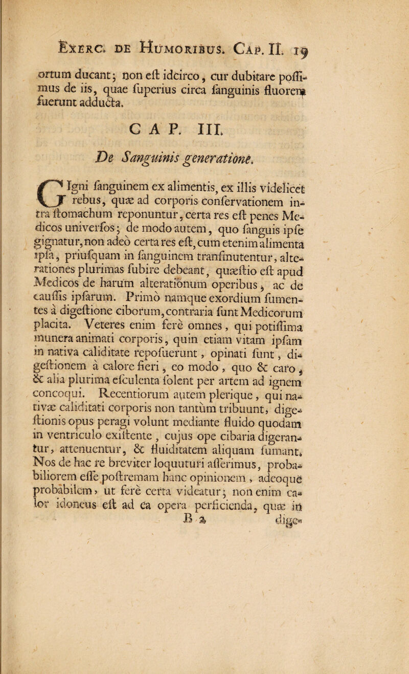 ortum ducant; non eft iddrco, cur dubitare poffi® mus de iis, quae fuperius circa fanguinis fluorei^ fuerunt addu&a. GAP. IIL De Sanguinis generatione\ \ Gigni fanguinem ex alimentis, ex illis videlicet rebus, quae ad corporis confervationem in¬ tra ftomachum reponuntur, certa res eft penes Me¬ dicos umverfos; de modo autem, quo fanguis ipfe gignatur, non adeo certares eft, cum etenim alimenta ipia, priufquam in fanguinem tranftnutentur, alte-* rationes plurimas fubire debeant, quaeftio eft apud Medicos de harum akeratibnum operibus * ac de caudis ipfarum. Primo namque exordium fu men¬ tes a digeftione ciborum,contraria funt Medicorum placita. Veteres enim fere omnes, qui potiftlma munera animati corporis, quin etiam vitam ipfam in nativa caliditate repofaemnt, opinati funt, di» geftionem a calore fieri, eo modo , quo & caro 4 & alia plurima efculenta folent per artem ad ignem concoqui. Recentiorum autem plerique , qui na¬ tiva: caliditati corporis non tantum tribuunt, dige- ftionis opus peragi volunt mediante fluido quodam in ventriculo exiftente , cujus ope cibaria digeram tur, attenuentur, & fluiditatem aliquam fumant, Nos de hac re breviter loquuturi afferimus, proba¬ biliorem efle poftremam hanc opinionem , adeoque probabilem? ut fere certa videatur- non enim ca* lor idoneus eft ad ea opera perficienda, quae in B % digfw