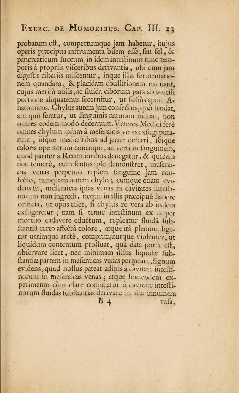 I - * probatum eft, compertumque jam habetur, hujus operis praecipua initrumenta bilem e£fe, fen fel, & pancreaticum fuccum in idem inteftmum tunc tem¬ poris a propriis vifcenbus derivantia, ubi cum jam digeflis cibariis mifcentur, inque illis fermentacio- nem quandam, & placidam ebullitionem excitant* cujus merito utilis,ac fluida ciborum pars ab jnutili portione aliquatenus fecernitur, ut Fufius apud A- natomicos. Chylus autem jam confe&us,qub tendat, aut quo feratur, ut fangumis naturam induat, non omnes eodem modo decernunt. Veteres Medici fere omnes chylum ipfum a meferaicis venis exfugiputa- runt, iifque mediantibus ad jecur deferri, ibique caloris ope iterum concoqui, ac verti in fanguinem, quod pariter a Recentioiibus denegatur, & quidem non temere, cum fenfus ipfe demonftret, mcferai- cas venas perpetuo repleri fanguine jam con- fedbo, nunquam autem chylo • cumque etiam evi¬ dens fit, meferaicas ipfas venas in cavitates intefti- norum non ingredi, neque in illis praecipue habere orificia, ut opuseffet, fi chylus re vera ab iisdem exfugeretur • nam fi tenue inteftinum ex nuper mortuo cadavere eductum, repleatur fluida hab¬ itantia certo affedia colore , atque ita plenum lige¬ tur utrimque arcte, comprimaturque violenter, ut liquidum contentum profluat, qua data porta eit, obfervare licet, nec minimam illius liquidae fub- ftantiae partem in meferaicas venas permeare , lignum evidens,quod nullus pateat aditus a cavitate intefli- norum in meferaicas venas; atque hoc eodem ex¬ perimento cum clare conjiciatur a cavitate intefli- norqm fluidas fubftantias derivare in alia innumera B 4 vafa, >