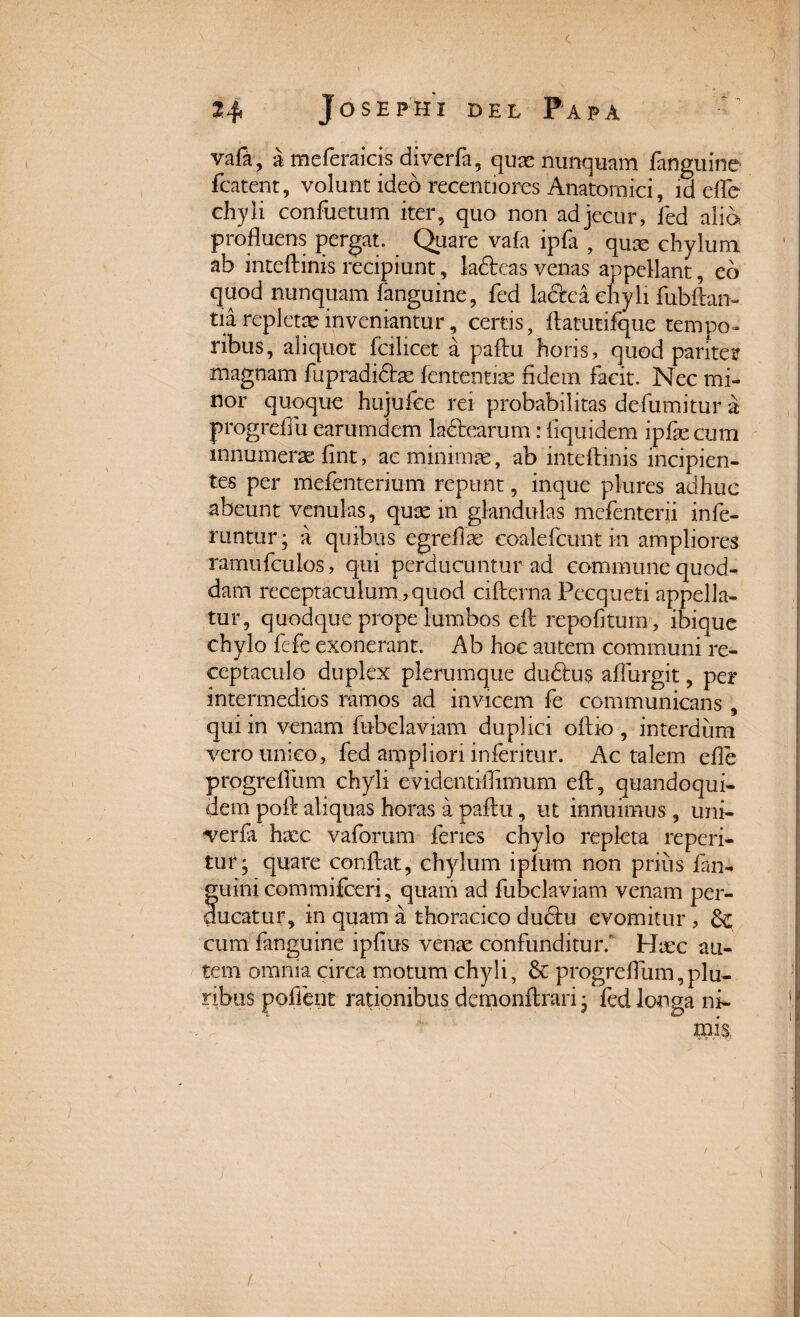 vafa, a meferaicis diverfa, quae nunquam fanguine fcatenc, volunt ideo recentiores Anatomici, id effle chyli confuetum iter, quo non ad jecur, fed alia profluens pergat. Quare vafa ipfa , quae chylum ab inteftini-s'recipiunt, la£fceas venas appellant, eo quod nunquam fanguine, fed la&ea chyli fubftan- tia repletae inveniantur, certis, flatutifque tempo¬ ribus, aliquot fcilicet a paflu horis, quod pariter magnam fupradi£he fententias fidem facit. Nec mi¬ nor quoque hujufee rei probabilitas defumitur a progrefiu earumdem lactearum: fiquidem ipfae cum innumerae fint, ae minimae, ab inteftinis incipien¬ tes per lilefenterium repunt, inque plures adhuc abeunt venulas, quse in glandulas mefenterii infe¬ runtur; a quibus egreflae coalefcunt in ampliores ramufculos, qui perducuntur ad commune quod¬ dam receptaculum,quod cifterna Pecqueti appella¬ tur, quodque prope lumbos eft repofltuin , ibique chylo fefe exonerant. Ab hoc autem communi re¬ ceptaculo duplex plerumque dudtus aflurgit, per intermedios ramos ad invicem fe communicans, qui in venam fubdaviam duplici oftio , interdum vero unico, fed ampliori inferitur. Ac talem efle progrefliim chyli evidentiflimum eft, quandoqui¬ dem poft aliquas horas a paftu, ut innuimus, uni- verfa haec vaforum feries chylo repleta reperi- tur; quare conflat, chylum ipfum non prius fan- f uini commifceri, quam ad fubclaviam venam per- ueatur, in quam a thoracico ductu evomitur, & cum fanguine ipfius venae confunditur. Haec au¬ tem omnia circa motum chyli, & progrefliim,plu¬ ribus poflent rationibus dernonftrari; fed longa ni-