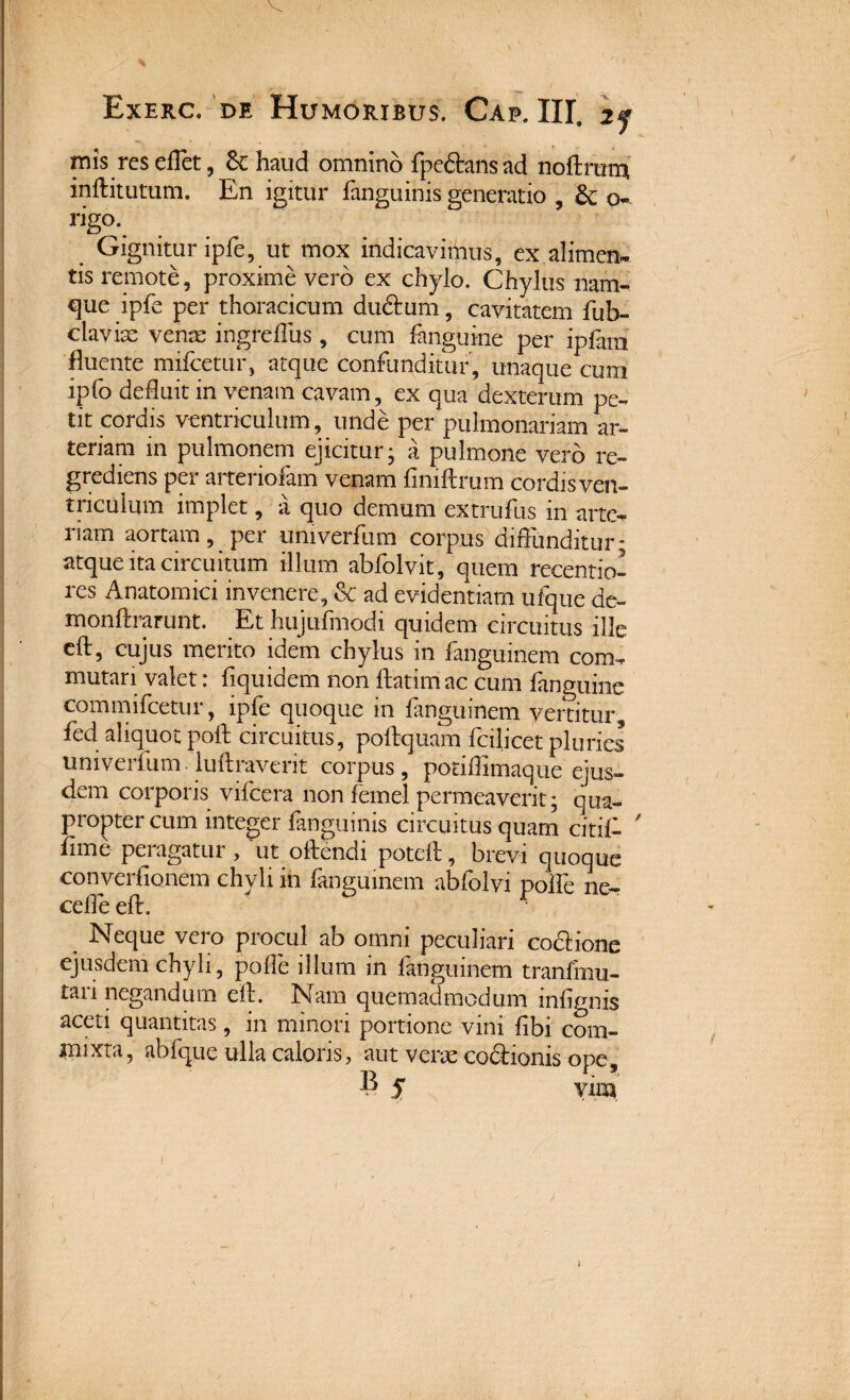 mis resedet, &: haud omnino fpedansad noftram inftitutum. En igitur fanguinis generatio , & o- rigo. Gignitur ipfe, ut mox indicavimus, ex alimen¬ tis remote, proxime vero ex chylo. Chylus nam¬ que ipfe per thoracicum dudum, cavitatem fub- davix venx ingreffus, cum fanguine per ipfain fluente mifcetur, atque confunditur, unaque cum ipfo defluit in venam cavam, ex qua dexteram pe¬ tit cordis ventriculum, unde per pulmonariam ar¬ teriam in pulmonem ejicitur- a pulmone vero re- grediens per arteriolam venam fimftrum cordis ven¬ triculum implet, a quo demum extrufus in arte- nam aortam, per umverfum corpus diffunditur; atque ita circuitum illum abfolvit, quem recentio- res Anatomici invenere, & ad evidentiam ufque de- monftrarunt. Et hujufmodi quidem circuitus ille eft, cujus merito idem chylus in fanguinem com¬ mutari valet: fiquidem non ftatimac cum fanguine commifcetur, ipfe quoque in fanguinem vertitur fed aliquot poli; circuitus, poftquam fcilicet pluries univerfum luflraverit corpus, potiffimaque ejus¬ dem corporis vifcera non femel permeaverit; qua¬ propter cum integer fanguinis circuitus quam citif- / fime peragatur , ut offendi poteff, brevi quoque converfionem chyli in fanguinem abfolvi poffe ne- Neque vero procul ab omni peculiari codione ejusdem chyli, poffe illum in fanguinem tranfmu- tari negandum eft. Nam quemadmodum infignis aceti quantitas, in minori portione vini fibi com¬ mixta, abfque ulla caloris, aut verx codionis ope, 8 5 vira f i