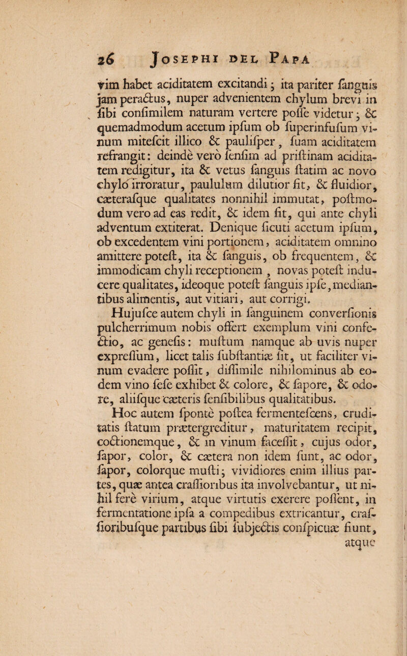 tim habet aciditatem excitandi; ita pariter langtiis jam peradtus, nuper advenientem chylum brevi in fibi confimilem naturam vertere polle videtur • 6c quemadmodum acetum ipfum ob fuperinfufum vi* num mitefcit illico paulifper , fuam aciditatem refrangit: deinde vero fenfim ad priflinam addita» tem redigitur, ita Sc vetus fanguis ftatirn ac novo chylo irroratur, paululum dilutior fit, &; fluidior, eaeterafque qualitates nonnihil immutat, poltmo- dum vero ad eas redit, idem fit, qui ante chyli adventum extiterat. Denique ficuti acetum ipliim, ob excedentem vini portionem, aciditatem omnino amitterepotell, ita & fanguis, ob frequentem, 6c immodicam chyli receptionem , novas potefi; indu¬ cere qualitates, ideoque potell fanguis lpfe,median¬ tibus alimentis, aut vitiari, aut corrigi. Hujufce autem chyli in fanguinem converfionis pulcherrimum nobis ofiert exemplum vini confe- £lio, ac genefis: mullum namque ab uvis nuper exprefium, licet talis fubftantite fit, ut faciliter vi¬ num evadere pollit, difiimile nihilominus ab eo¬ dem vino lefe exhibet & colore, & fapore, & odo¬ re, aliifque ‘cseteris fenfibilibus qualitatibus. Hoc autem fponte poftea fermentefcens, crudi¬ tatis flatum praetergreditur, maturitatem recipit, codlionemque, Sc in vinum facefiit, cujus odor, fapor, color, & csetera non idem funt, ac odor, fapor, colorque mulli; vividiores enim illius par¬ tes, quae antea crafiionbus ita involvebantur, ut ni¬ hil fere virium, atque virtutis exerere pollent, in fermentatione ipfa a compedibus extricantur, crafi» fioribufque partibus fibi iubjedlis coofpicuae fiunt, atque