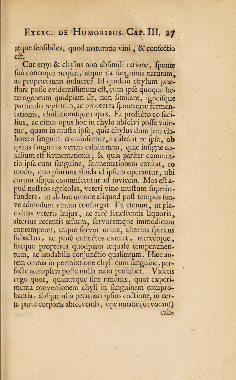 c Exerc. de Humoribus, Gap, III %f atque fenfibiles, quod maturatio vini, & confedtia dt. Cur ergo & chylus non abfimili ratione, fpontc fua concoqui nequit, atque ita fanguinis naturam, ac proprietatem induere ? Id quidem chylum prae¬ dare polfe evidentiffimum ed,cum iple quoque he- terogeneum quidpiam fit, non flmilare, igneifque particulis repletum ?ac propterea fpontanex fermen* talionis, ebullitionifqtie capax. Et profedto eo faci¬ lius, ac citius opus hoc in chylo abfolvi polle vide¬ tur , quam in mullo ipfo, quia chylus dum jam eia* borato {anguini commifcetur,incalefcit re ipfa, ob iphus fanguinis veram caliditatem, quae inligne au¬ xilium ell fermentationis j quia pariter commix¬ tio ipfa cum fanguine, fermentationem excitat, eo modo, quo plurima fluida id ipfum operantur, ubi eorum aliqua commifcentur ad invicem. Mos ed a- pud nodros agricolas, veteri vino mullum fuperin- fundere, ut ab hac unione aliquod poli tempus fua- ve admodum vinum confurgat. Fit etenim, ut pla¬ ciditas veteris hujus, ac fere fenefcentis liquoris, alterius recentis aedum, fervoremque immodicum contemperet, utque fervor unius, alterius fpiritus fubadlos, ac pene extindlos excitet, recreetque 9 fiatque propterea quodpiam aequale temperamen¬ tum, ac laudabilis conjunctio qualitatum. Haec au¬ tem omnia in permixtione chyli cum fanguine, per- fedte adimpleri polle nulla ratio prohibet. Videtis ergo quot, quantaeque fint rationes, quot experi¬ menta converfionem chyli in fangmnem compro¬ bantia, abfque ulla peculiari ipflus codlione, in cer¬ ta parte corporis abfolvenda, ope innatae (ut vocant)