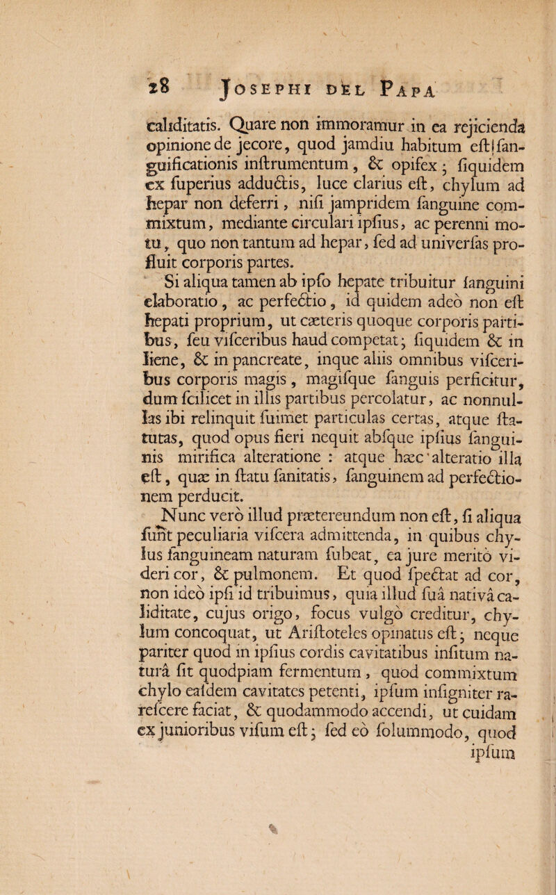 ealiditatis. Quare non immoramur in ea rejicienda opinione de jecore, quod jamdiu habitum eft \ fan- guificationis inftrumentum , & opifex • fiquidem ex fuperius addudtis, luce clarius eft, chylum ad hepar non deferri, nift jampridem fanguine com¬ mixtum , mediante circulari lpfius, ac perenni mo¬ tu , quo non tantum ad hepar, fed ad univerfas pro¬ fluit corporis partes. Si aliqua tamen ab ipfo hepate tribuitur (anguini elaboratio , ac perfedfio, id quidem adeo non eft hepati proprium, ut caeteris quoque corporis parti¬ bus, feu vifceribus haud competat • fiquidem & in liene, & in pancreate, inque aliis omnibus vifceri¬ bus corporis magis, magifque (anguis perficitur, dum fcilicet in illis partibus percolatur, ac nonnul¬ las ibi relinquit fuimet particulas certas, atque fta- tutas, quod opus fieri nequit abfque ipfius (angui¬ nis mirifica alteratione : atque haec' alteratio illa eft, quae in ftatu fanitatis, (anguinem ad perfedtio- nem perducit. Nunc vero illud praetereundum non eft, fi aliqua funt peculiaria vifcera admittenda, in quibus chy¬ lus (anguineam naturam fu beat, ea jure merito vi¬ deri cor, & pulmonem. Et quod (pectat ad cor, non ideo ipfi id tribuimus, quia illud ftia nativa ca- Jiditate, cujus origo, focus vulgo creditur, chy¬ lum concoquat, ut Ariftoteles opinatus eft * neque pariter quod m ipfius cordis cavitatibus infitum na¬ tura fit quodpiam fermentum, quod commixtum chylo eafdem cavitates petenti, ipfum infigniter ra- refcere faciat, & quodammodo accendi, ut cuidam ex junioribus vifum eft, fed eo folummodo, quod ipfum