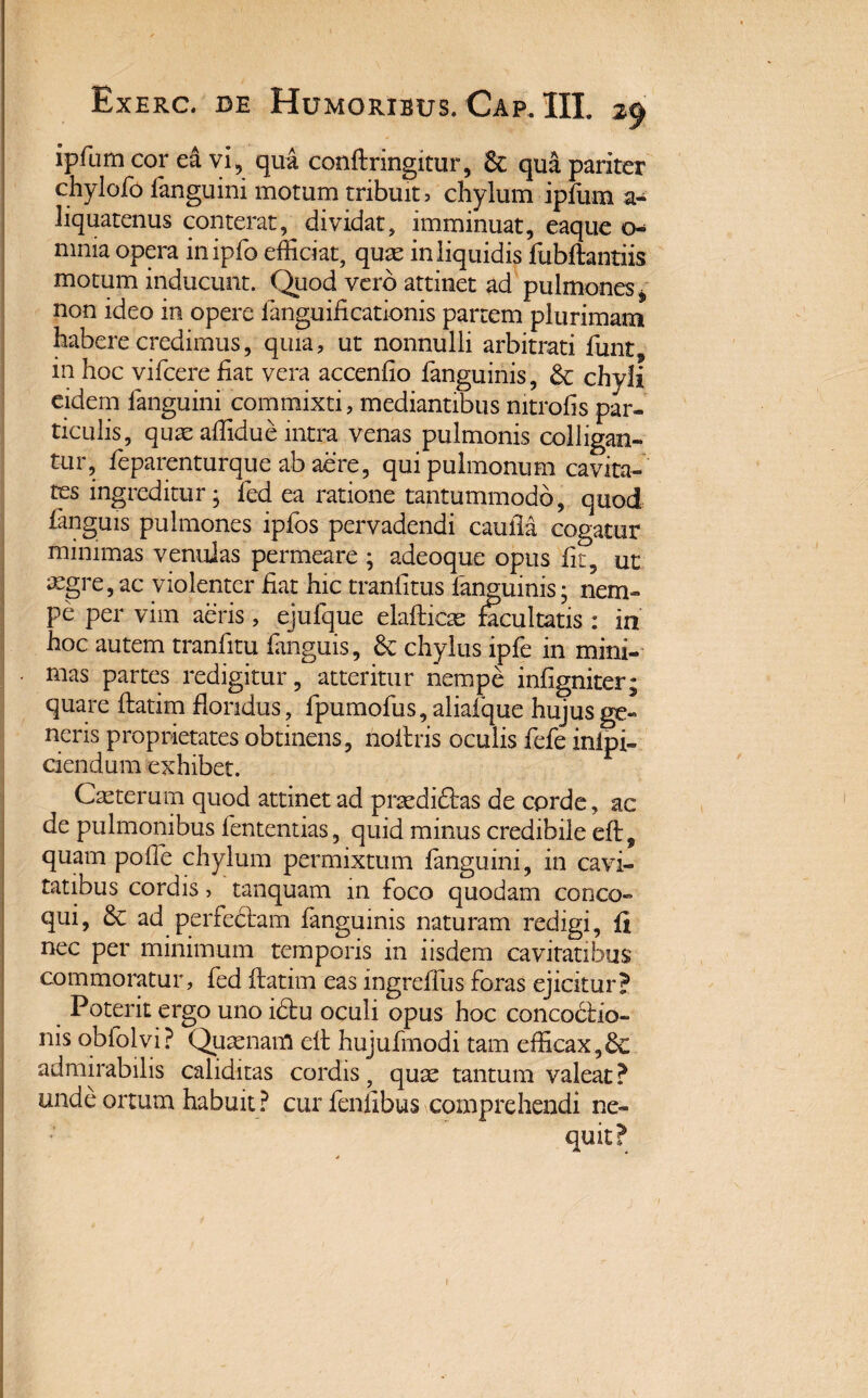 ipfum cor ea vi, qua conftringitur, & qua pariter chylofo ianguini motum tribuite chylum ipfum a- liquatenus conterat, dividat, imminuat, eaque o- mnia opera inipfo efficiat, qux in liquidis llibftantiis motum inducunt. Quod vero attinet ad pulmones* non ideo in opere fanguificationis partem plurimam habere credimus, quia, ut nonnulli arbitrati funt, in hoc vifcere fiat vera accenfio fanguinis, & chyli eidem Ianguini commixti, mediantibus mtrofis par¬ ticulis, quae affidue intra venas pulmonis colligan¬ tur, feparenturque ab aere, qui pulmonum cavita¬ tes ingreditur j fed ea ratione tantummodo, quod fanguis pulmones ipfos pervadendi cauila cogatur minimas venulas permeare ; adeoque opus fit, ut aegre, ac violenter fiat hic tranfitus fanguinis; nem¬ pe per vim aeris, ejufque elafticte facultatis : in hoc autem tranfitu fanguis, 6c chylus ipfe in mini¬ mas partes redigitur, atteritur nempe infigniter; quare ftatim floridus, fpumofus, aliafque hujus ge¬ neris proprietates obtinens, noftris oculis fefe inipi- ciendum exhibet. Cmterum quod attinet ad prtedidtas de corde, ac de pulmonibus fententias, quid minus credibile eft, quam pofie chylum permixtum ianguini, in cavi¬ tatibus cordis, tanquam in foco quodam conco¬ qui, ad perfectam fanguinis naturam redigi, fi nec per minimum temporis in iisdem cavitatibus commoratur, fed ftatim eas ingreftus foras ejicitur? Poterit ergo uno i£tu oculi opus hoc concoctio¬ nis obfolvi? Quasnam eft hujufmodi tam efficax,dc admirabilis caliditas cordis, qux tantum valeat ? unde ortum habuit ? cur fenllbus comprehendi ne¬ quit? »