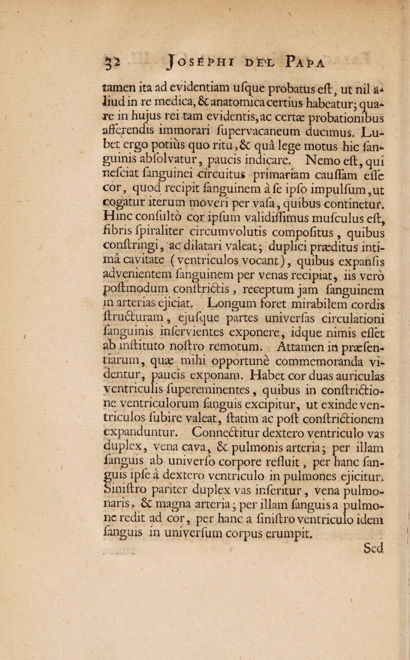 tamen ita ad evidentiam ufque probatus eft, ut nil a* liud in re medica, 6c anatomica certius habeatur; qua¬ re in hujus rei tam evidentis, ac certae probationibus afferendis immorari fupervacaneum ducimus. Lu- bet ergo potius quo ritu , St qua lege motus hic fan- ginnis abfolvatur, paucis indicare. Nemo eft, qui nefciat fanguinei circuitus primariam caufiam efle cor, quod recipit fanguinem afe ipfo impulfum,ut cogatur iterum moveri per vafa, quibus continetur. Hinc confulto cor ipfum validiffimus mufculus eft, fibris fpiraliter circumvolutis compofitus , quibus conftringi, ac dilatari valeat; duplici praeditus inti¬ ma cavitate (ventriculos vocant), quibus expanfis advenientem fanguinem per venas recipiat, iis vero poftmodum conftriftis , receptum jam fanguinem in arterias ejiciat. Longum foret mirabilem cordis ftructtiram, ejufque partes univerfas circulationi ianguinis infervientes exponere, idque nimis eflet ab mftituto noftro remotum. Attamen in praefen- tiarum, quae mihi opportune commemoranda vi¬ dentur, paucis exponam. Habet cor duas auriculas ventriculis fupereminentes, quibus in conftridfcio- ne ventriculorum fanguis excipitur, ut exinde ven¬ triculos fubire valeat, ftatim ac poft conftridHonem expanduntur. Connedfcitur dextero ventriculo vas duplex, vena cava, & pulmonis arteria; per illam fanguis ab univerfo corpore refluit, per hanc fan¬ guis ipfe a dextero ventriculo in pulmones ejicitur. Siniftro pariter duplex vas infentur, vena pulmo¬ naris > magna arteria; per illam fanguis a pulmo¬ ne redit ad cor, per hanc a finiftro ventriculo idem fanguis in univerfum corpus erumpit. Sed