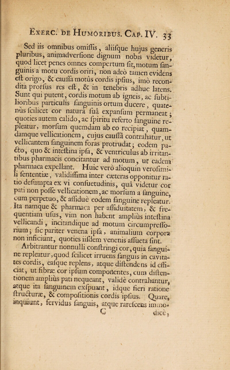 Sed iis omnibus omiffis, aliifque hujus generis pluribus , ammadverfione dignum nobis videtur 9 quod licet penes omnes compertum fit, motum fini gumis a motu cordis oriri, non adeo tamen evidens eh: origo, & cauifa motus cordis ipfius, imb recon¬ dita prorfus res eft, & in tenebris adhuc latens. Sunt qui putent, cordis motum ab igneis, ac fabri¬ lioribus particulis fanguinis ortum ducere , quate¬ nus fcilicct coi natui a iua expanfum permaneat * quoties autem calido, ac fpintu referto fangume re- pieatui , moifum quemdam ab eo recipiat, quam- damque vellicationem, cujus caufla, contrahatur ut vellicantem fanguinem foras protrudat; eodem pa- 6to, quo inteftinaipfa, & ventriculus ab irritan¬ tibus pharmacis concitantur ad motum, ut eadem pharmaca expellant. Huic vero alioqum vcrofirni- li lententiae, validiifima inter casteras opponitur ra¬ tio defampta ex vi confiietudims, qua videtilr cor pati non poffe vellicationem,ac morfum a finguine cum perpetuo, 8c affidue eodem fanguine repleatur. Ita namque & pharmaca per affiduitatem, & fre¬ quentiam ufus, vim non habent amplius inteflina vellicandi, incitandique ad motum circumpreflo- iium ; lic panter venena lpla > animalium corpora, non inficiunt, quoties iifdem venenis affueta fint. Ai bitiantur nonnulli conftnngi cor, quia fanofa- ne repleatur, quod fcilicet irruens fanguis m cavita¬ tes cordis, eafque replens , atque diflendens id effi¬ ciat, ut fibrae cor ipiinn compotientes, cum diften- tionem amplius pati nequeant, valide contrahantur^ atque ita fanguinem exfpuant, idque fieri ratione ftrudhirae, compofitionis cordis lpliust Quaref inquiunt5 fervidus fanguis, atque jrarefcefas immb»