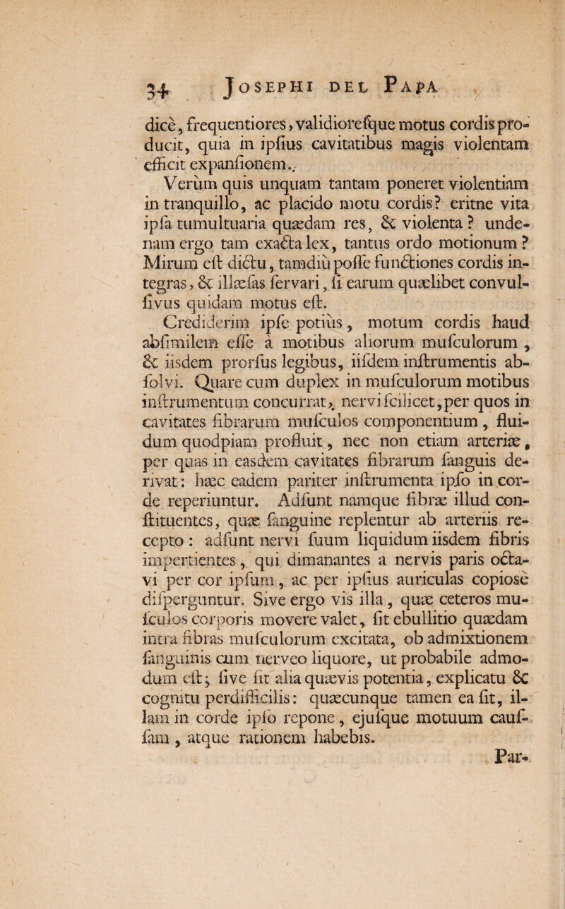 dice, frequentiores, validiorefque motus cordis pro*» ducit, quia in ipfius cavitatibus magis violentam efficit expanfioncm.. Verum quis unquam tantam poneret violentiam in tranquillo, ac placido motu cordis? eritne vita ipfa tumultuaria quaedam res, 6c violenta ? unde- namergo tam exadtalex, tantus ordo motionum? Mirum eft didtu, tamdiu poffe functiones cordis in¬ tegras? & illaefas fervari, fi earum quaelibet convul- fivtis quidam motus eft. Crediderim ipfe potius, motum cordis haud abfimilem effie a motibus aliorum mufculorum , & iisdem prorfus legibus, iifdem mitrumentis ab- folvi. Quare cum duplex in mufculorum motibus inftmmentum concurrat, nervifcilicet,per quos in cavitates fibrarum mufculos componentium , flui¬ dum quodpiam profluit, nec non etiam arteriae, per quas in easdem cavitates fibrarum fanguis de¬ rivat : haec eadem pariter infrrumenta ipfo in cor¬ de reperiuntur. Adfunt namque fibrae illud con- ftituentes, quae fanguine replentur ab arteriis re¬ cepto : adfunt nervi fuum liquidum iisdem fibris impertientes, qui dimanantes a nervis paris o£ta- vi per cor ipfum, ac per ipfius auriculas copiose difperguntur. Sive ergo vis illa, quae ceteros mu¬ fculos corporis movere valet, fit ebullitio quaedam intra fibras mufculorum excitata, ob admixtionem ianguinis cum nerveo liquore, ut probabile admo¬ dum eft} five fit alia quaevis potentia, explicatu & cognitu perdifficilis: quaecunque tamen ea fit, il¬ lam in corde ipfo repone, ejulque motuum cauf- fam , atque rationem habebis. Par-