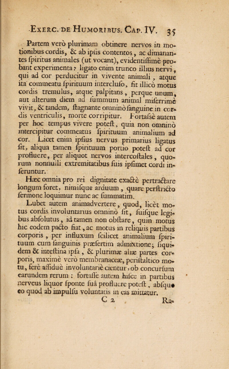 Partem vero plurimam obtinere nervos in mo¬ tionibus cordis, &: ab ipfis contentos, ac dimanan¬ tes fpiritus animales (ut vocant), evidentifiime pro¬ bant experimenta ? ligato enim trunco illius nervi, qui ad cor perducitur in vivente animali , atque ita commeatu fpirituum interclufo, fit lllico motus cordis tremulus, atque palpitans, perque unum, aut alterum diem ad luminum animal miferrime vivit, & tandem, ftagnante omninofanguine in cor¬ dis ventriculis, morte corripitur. Fortafseautem per hoc tempus vivere poteft, quia non omnino intercipitur commeatus fpirituum animalium ad cor. Licet enim iplius nervus primarius ligatus fit, aliqua tamen fpirituum portio poteft ad cor profluere, per aliquot nervos intercoftales, quo¬ rum nonnulli extremitatibus fuis ipfimet cordi in¬ feruntur. Haec omnia pro rei dignitate exa&e pertractare longum foret, nimifque arduum , quare perftncto fermone loquimur nunc ac fummatim. Lubet autem animadvertere, quod, licet mo¬ tus cordis involuntarius omnino fit, fuifque legi¬ bus abfoiutus, id tamen non obftare, quin motus hic eodem padto fiat, ac motus m reliquis partibus corporis , per influxum fcilicet animalium fpiri¬ tuum cum (anguinis praeferam admixtione; fiqui* dem inteftina ipfi, & plurimas aiiae partes cor* poris, maxime vero membranaceas, periftaltico mo¬ tu, fere aflidue involuntarie cientur > ob concurfum earundem rerum : fortafle autem hifce 111 partibus nerveus liquor fponte fua profluere poteft , abfqu# co quod ab impulfu voluntatis m eas mittatur» G % Ra»
