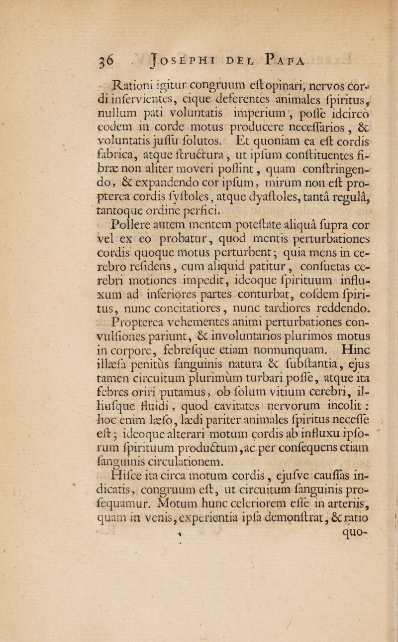 Rationi igitur congruum eft opinari, nervos cot^ di infervientes, eique deferentes animales fpiritus, nullum pati voluntatis imperium , polle idcirco eodem in corde motus producere necelTarios, voluntatis jullu folutos. Et quoniam ea eft cordis fabrica, atque ftrudtura, ut ipfum conftituentes fi¬ brae non aliter moveri poffint, quam conftringen- do, & expandendo cor ipfum, mirum non eft pro- pterea cordis fyftoles, atque dyaftoles, tanta regula, tantoque ordine perfici. Pollere autem mentem poteftate aliqui fupra cor vel ex eo probatur, quod mentis perturbationes cordis quoque motus perturbent* quia mens in ce¬ rebro relidens, cum aliquid patitur , confuetas ce¬ rebri motiones impedit, ideoque fpirituum influ¬ xum ad inferiores partes conturbat, eofdem fpiri- tus, nunc concitatiores, nunc tardiores reddendo, Propterea vehementes animi perturbationes con- vulfiones pariant, involuntarios plurimos motus in corpore, febrefque etiam nonnunquam. Hinc illcefa penitus fanguinis natura & fu b flantia, ejus tamen circuitum plurimum turbari polle, atque ita febres oriri putamus, ob folum vitium cerebri, il- liufque fluidi, quod cavitates nervorum incolit: hoc enim leefo, laedi pariter animales fpiritus necefie eft, ideoque alterari motum cordis ab influxu ipfo- rum fpirituum produ£lum,ac per confequens etiam fanguinis circulationem. Hifce ita circa motum cordis , ejufve cauflas in¬ dicatis, congruum eft, ut circuitum fanguinis pro» lequamur. Motum hunc celeriorem e fle in arteriis, quam in venis, experientia ipla demonftrat, ratio % quo»