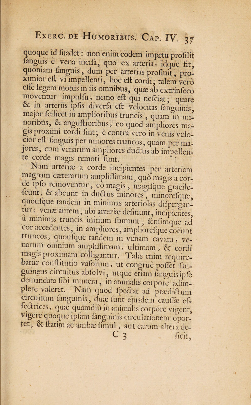 quoque id fuadet: non enim eodem impetu profilit fanguis e vena incila, quo ex arteria? idque fit, quoniam fanguis, dum per arterias profluit, pro¬ ximior elt vi impellenti, hoc efl: cordi* talem vero efle legem motus in iis omnibus, quae ab extrinfeco moventur impulfu, nemo efl: qui nefciat; quare & in arteriis ipfis diverfi efl: velocitas fanguinis, major fcilicet in amplioribus truncis , quam in mi- nonbus, & anguftionbus ? eo quod ampliores ma- g?s pioximi cordi flnt • e contra vero in venis velo- cioi efl: fanguis per mmores truncos, quam per ma- joies, cum venarum ampliores dudtus ab impellen¬ te corde magis remoti funt. Nam aitenx a corde incipientes per arteriam magnam exterarum ampliffimam, quo magis acor- de jpfo removentur, eo magis, magiiquc°gracile- icunt, & abeunt in ductus minores, mmorelbue, quoufque tandem in minimas arteriolas difoersan- tur: venae autem, ubi arteriae delinunt, incipientes, a minimis truncis initium fumunt, fenfimque ad coi accedentes, in ampliores, ampliorefquecoeunt truncos, quoufque tandem in venam cavam, ve- naium omnium ampliffimam, ultimam, & cordi magis proximam colligantur. Talis enim require¬ batur conftitutio vaforum, ut congrue pollet fan¬ guineus circuitus abfolvi, utque etiam fanguis ipfe demandata fibi munera, in animalis corpore adim¬ plere valeret. Nam quod fpe&at ad prxdi&uni circuitum fanguinis, dux funt ejusdem cauflx ef¬ fecti iccs, qux quamdiu in animalis corpore vigent, vigere quoque ipfam fanguinis circulationem opor¬ tet, & ftatim ac ambx fimul, aut earum altera de- C 3 ficitg