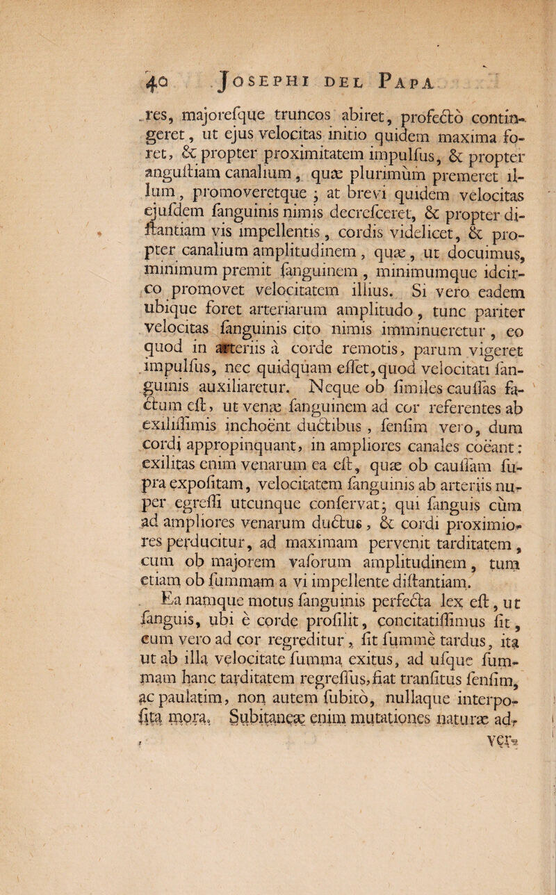 res, majorefque truncos abiret, profecte contin-. geret, ut ejus velocitas initio quidem maxima fo¬ ret, &: propter proximitatem impulfus, 6c propter angudiam canalium , quas plurimum premeret il¬ lum , promoveretque ; at brevi quidem velocitas ejufdem fanguinis nimis decrefceret, 6c propter di- fhntiam vis impellentis, cordis videlicet, & pro¬ pter canalium amplitudinem , quae, ut docuimus, minimum premit fanguinem , minimumque idcir¬ co promovet velocitatem illius. Si vero eadem ubique foret arteriarum amplitudo, tunc pariter velocitas ianguinis cito nimis imminueretur, eo quod in arteriis a corde remotis, parum vigeret impulfus, nec quidquam edet,quod velocitati fan- gumis auxiliaretur. Neque ob fimiles caulfas fa¬ ctem eft, ut verne fanguinem ad cor referentes ab exilidimis inchoent ducfibus , fenfim vero, dum cordi appropinquant, m ampliores canales coeant: exilitas enim venarum ea eil, quas ob caudam fu- pra expolitam, velocitatem fanguinis ab arteriis nu¬ per egredi utcunque confervat; qui fanguis cum ad ampliores venarum dudtus, & cordi proximior res perducitur, ad maximam pervenit tarditatem , cum ob majorem vaforum amplitudinem, tum etiam ob fummam a vi impellente diftantiam. Ea namque motus fanguinis perfedla lex eft, u t fanguis, ubi e corde prodiit, coneitatiflimus lit, eum vero ad cor regreditur , lit fumme tardus, ita ut ab illa velocitate fumma exitus, ad ufque fum¬ mam hanc tarditatem regreffus,fiat tranfitus fenfim, ac pauiatim, non autem fubitb, nullaque interpo- fe tnpra. Subitaneas enim mutationes naturae adT , yep*
