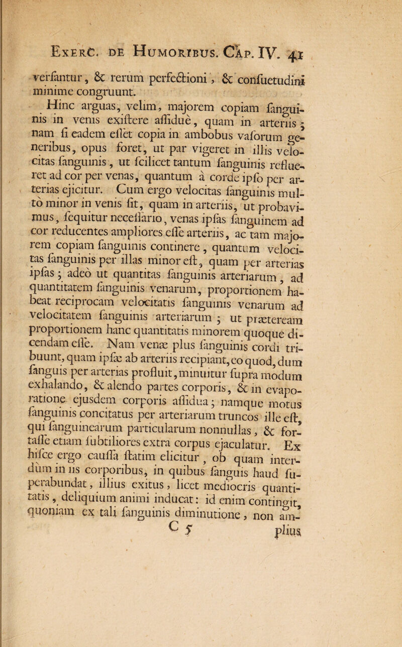 vetiantur, 6c rerum perfe&ioni, & confuetudini minime congruunt. Hinc arguas, velim, majorem copiam fangui- nis in venis exiftere aflidue, quam in arteriis - nam fi eadem ellet copia in ambobus valorum ge¬ neribus, opus foret, ut par vigeret iil illis velo¬ citas fanguinis, ut fcilicet tantum fanguinis reflue¬ ret ad cor per venas, quantum a corde ipfo per ar¬ terias ejicitur. Cum ergo velocitas fanguinis mul¬ to minor in venis fit, quam in arteriis, ut probavi¬ mus, fequitur neceflario, venas ipfas fangumem ad cor reducentes ampliores elfe arteriis, ac tam majo- icm copiam fanguinis continere , quantum veloci¬ tas fanguinis per illas minor eft , quam per arterias ipfas ■ adeo ut quantitas fanguinis arteriarum, ad quantitatem fanguinis venarum, proportionem ha¬ beat reciprocam velocitatis fanguinis venarum ad velocitatem fanguinis arteriarum j ut praeteream proportionem hanc quantitatis minorem quoque di¬ cendam elfe. . Nam venas plus fanguinis cordi tri¬ buunt, quam ipfe ab arteriis recipiant, eo quod, dum fanguis per arterias profluit,minuitur fupra modum exhalando, & alendo partes corporis, &inevapo- latione ejusdem coi pons aflidua j namque motus fanguinis concitatus per arteriarum truncos ille efl: qui fanguinearum particularum nonnullas , .& for- talfe etiam fubtiliores extra corpus ejaculatur. Ex hifice ergo caufla ftatim elicitur , ob quam inter¬ dum iniis corporibus, in quibus fanguis haud fu- peiabundat, illius exitus , licet mediocris quanti¬ tatis , deliquium animi inducat: id enim contingit quoniam ex tali fanguinis diminutione > non am- ^ S piius