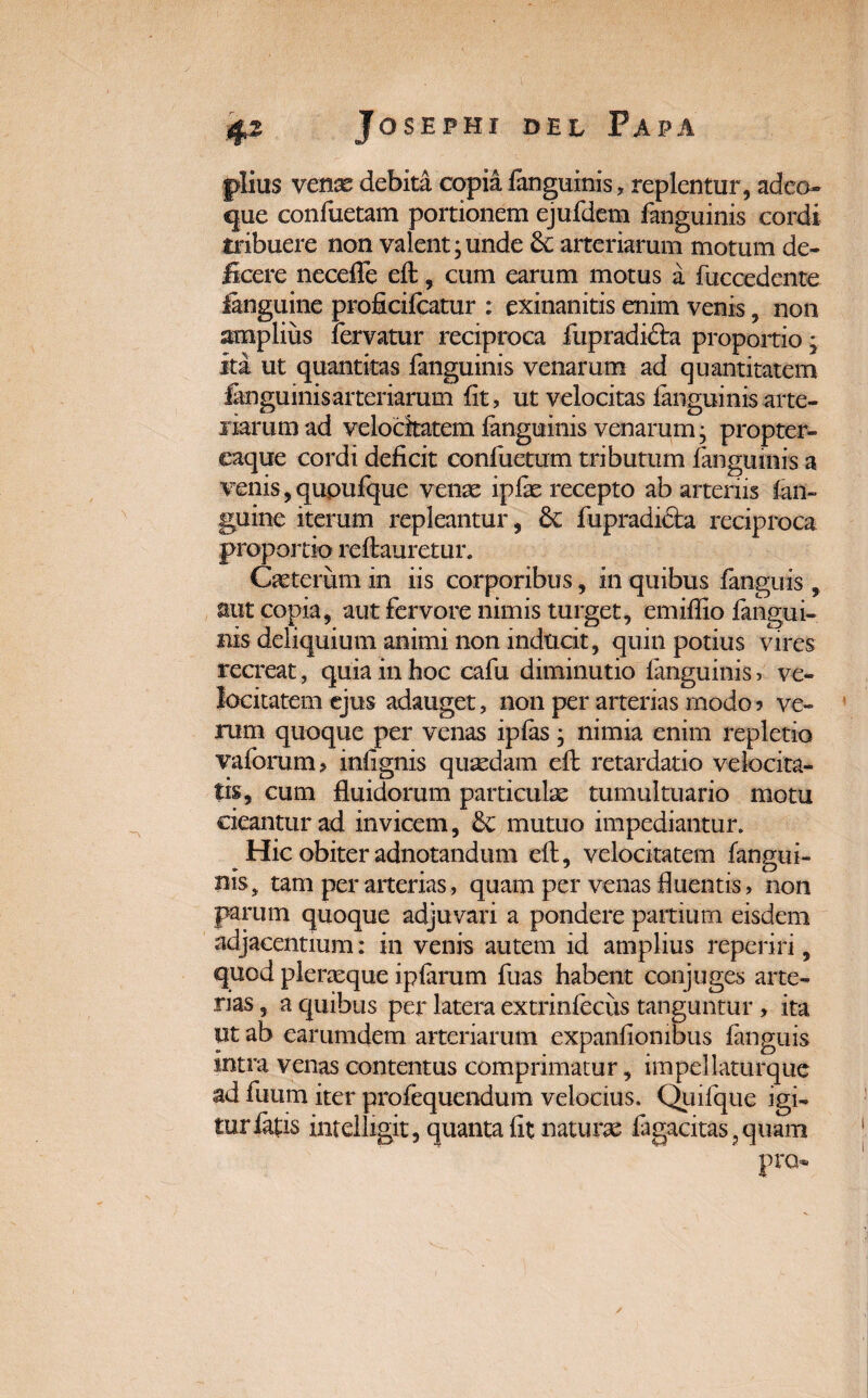 piius venas debita copia fanguinis, replentur, adeo- que confuetam portionem ejufdem fanguinis cordi tribuere non valent;unde arteriarum motum de¬ ficere necefle efl, cum earum motus a fuccedente ianguine proficifcatur : exinanitis enim venis, non amplius fervatur reciproca fupradifra proportio; ita ut quantitas fanguinis venarum ad quantitatem fanguinis arteriarum fit, ut velocitas fanguinis arte¬ riarum ad velocitatem fanguinis venarum; propter- eaque cordi deficit confuetum tributum fanguinis a venis, qupufque venae ipfas recepto ab arteriis fan- guine iterum repleantur, 6c fupradifta reciproca proportio reftauretur. Cietcriim in iis corporibus, in quibus fanguis , aut copia, aut fervore nimis turget, emiflio fangui¬ nis deliquium animi non inducit, quin potius vires recreat, quia in hoc cafu diminutio fanguinis, ve¬ locitatem ejus adauget, non per arterias modo? ve¬ rum quoque per venas ipfas; nimia enim repletio vaforum, inlignis quaedam efb retardatio velocita¬ tis, cum fluidorum particulae tumultuario motu cieantur ad invicem, 8c mutuo impediantur. Hic obiter adnotandum efl, velocitatem fangui¬ nis, tam per arterias, quam per venas fluentis, non parum quoque adjuvari a pondere partium eisdem adjacentium: in venis autem id amplius reperiri, quod pleraeque iplarum fuas habent conjuges arte¬ rias , a quibus per latera extrinfeciis tanguntur , ita ut ab earumdem arteriarum expanlionibus fanguis intra venas contentus comprimatur, impellaturque ad fuum iter profequendum velocius, Quifque igi¬ tur fatis intelligit, quanta fit naturae fagacitas,quam pro-