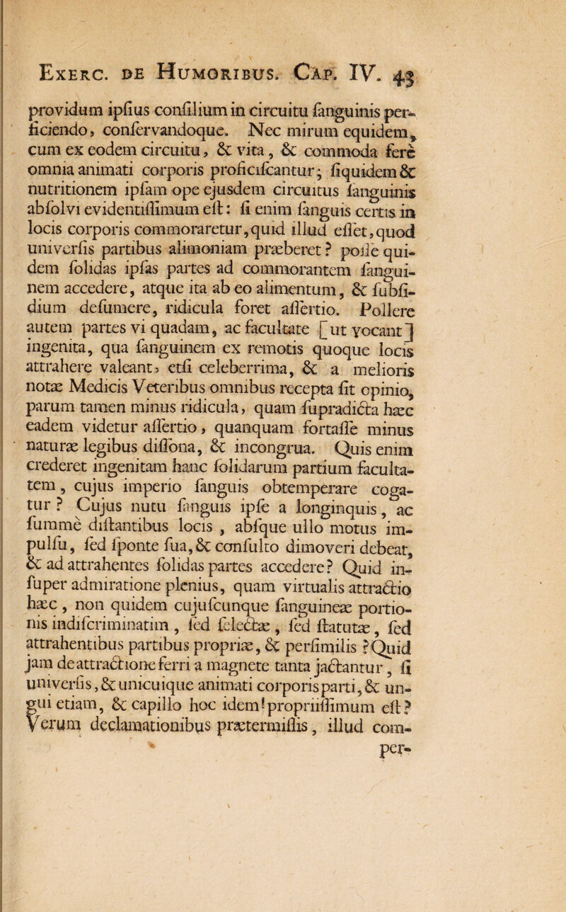 Exerc. de Humoribus. Cap. IV. 43 providum ipfius confliium in circuitu fanguinis per» fidendo, confervandoque. Nec mirum equidem* cum ex eodem circuitu, & vita, Sc commoda fere omnia animati corporis proficifcantur; fiquidemSc nutritionem ipfam ope ejusdem circuitus ianguinis abfolvi evidentifiimum cil: il enim fanguis certis in locis corporis commoraretur,quid illud eflet,quod univerlis partibus alimoniam praeberet ? poile qui¬ dem fohaas ipfas partes ad commorantem 1 angui, nem accedere, atque ita ab eo alimentum, &: fubfi- dium defumere, ridicula foret afiertio. Pollere autem partes vi quadam, ac facultate [ut vocant j ingenita, qua fanguinem ex remotis quoque locis attrahere valeant3 etfi celeberrima, & a melioris notae Medicis Veteribus omnibus recepta fit opinio, parum tamen minus ridicula, quam fupradicta haec eadem videtur afiertio, quanquam fortafle minus naturae legibus difiona, 8c incongrua. Quis enim crederet ingenitam hanc folidarum partium faculta¬ tem , cujus imperio fanguis obtemperare coga¬ tur ? Cujus nutu fanguis ipfe a longinquis, ac fumme diftantibus locis , abfque ullo motus im- pulfu, fed iponte fua, & conlliko dimoveri debear, & ad attrahentes fohdas partes accedere? Quid in- fuper admiratione plenius, quam virtualis attradbo haec, non quidem cujufcunque {anguineas portio¬ nis indifcriminatim , fed felecbe , fed ftatutm, fed attrahentibus partibus propriae, & perfimilis ?Quid jam de attradione ferri a magnete tanta jactantur, fi univerlis, & unicuique animati corporis parti ,& un- fui etiam, & capillo hoc idem ? propnifiimum efi? erum declamationibus prastermifiis, illud com» % per»
