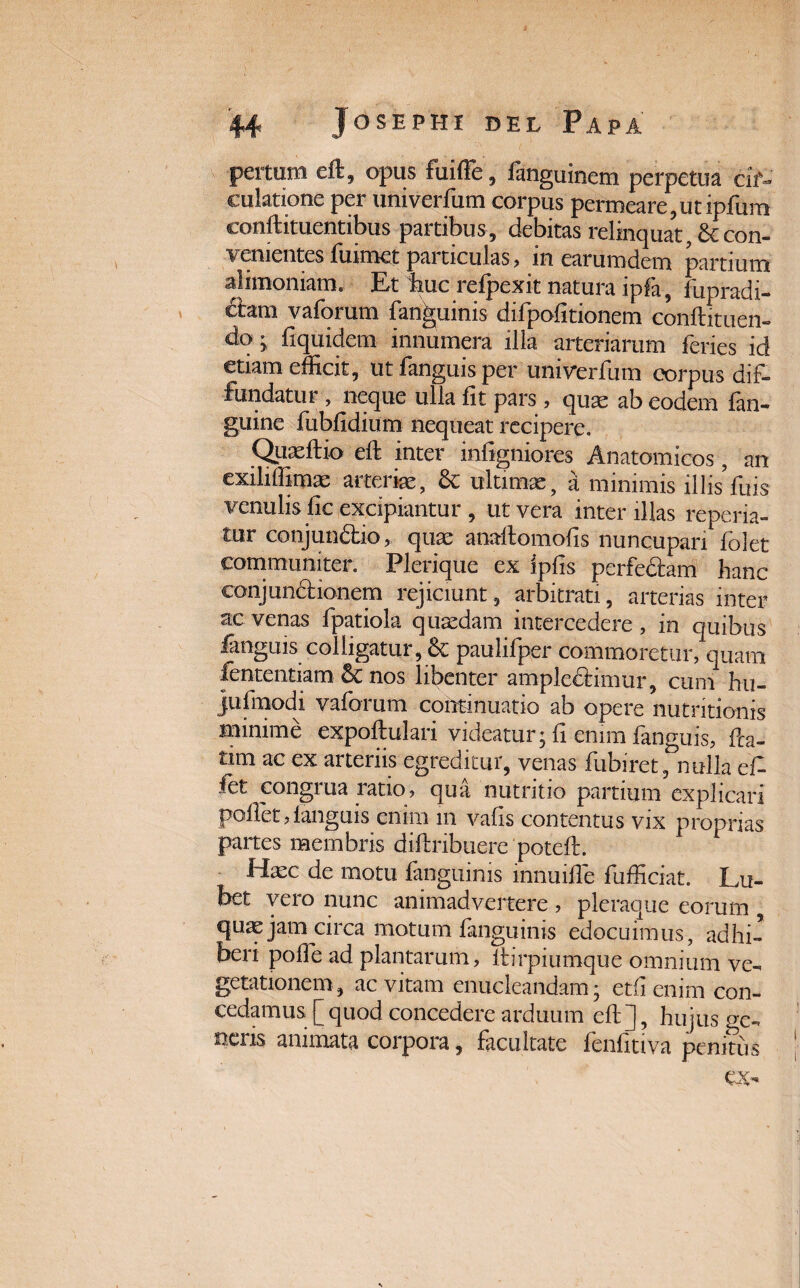 pertiim elt, opus fuiffe, languinem perpetua cif- culatione per univerfum corpus permeare, ut ipfum conftituentibus partibus, debitas relinquat, &con- % ementes humet pai ticulas , in earumdem partium alimoniam. Et huc refpexit natura ipfa, fupradi- £izm vaforum fan^uinis difpofitionem conftituen- do • fiquidem innumera illa arteriarum feries id etiam efficit, ut fanguis per univerfum corpus dif¬ fundatur , neque ulla fit pars, quae ab eodem (an¬ guine fublidium nequeat recipere. Quaeftio eft inter inligniores Anatomicos, an exiliffimae arteriae, 8c ultimae, a minimis illis fuis venulis lic excipiantur , ut vera inter illas reperia- tur conjun£bio, quae anaflomolis nuncupari (olet communiter. Pleriquc ex iplis perfectam hanc conjun&ionem rejiciunt, arbitrati, arterias inter ac venas fpatiola quaedam intercedere, in quibus ianguis colligatur, & paulifper commoretur, quam fententiam■ & nos libenter amplectimur, cum hu- jufmodi vaforum continuatio ab opere nutritionis minime expoftulari videatur; fi enim fanguis, fta- tim ac ex arteriis egreditur, venas fubiretfnulla cf- fet congrua ratio, qua nutritio partium explicari pollet,Ianguis enim m vafis contentus vix proprias partes membris diftribuere‘poteft. Haec de motu fanguinis innuiffie fufficiat. Lu- bet vero nunc animadvertere , pleraque eorum , quae jam circa motum fanguinis edocuimus, adhi¬ beri polle ad plantarum, ltirpiumque omnium ve¬ getationem, ac vitam enucleandam; etfienim con¬ cedamus [quod concedere arduum eft], hujus «e- neris animata corpora, facultate fenfitiva penitus ex-